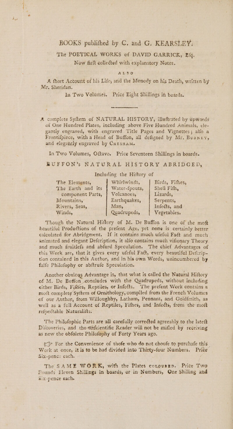 The POETICAL WORKS of DAVID GARRICK, Efq. Now firft colle@ed with explanatory Notes. _ ALSO A fhort Account of his Life; and the Monody on his Death, written by Mr, Sheridan. In Two Volumes. Price Eight Shillings ia boards. A complete Syfiem of NATURAL HISTORY, illuftrated by tipwards of One Hundred Plates, including above Five Hundred Animals, cle- gantly engraved, with engraved Title Pages and Vignettes; alfo a Frontif{piece, with a Head of Buffon, all defigned by Mr. Burney, and elegantly engraved by Cuesuam. In Two Volumes, Oftavo. Price Seventeen Shillings in boards. BUFFON’s NATURAL HISTORY ABRIDGED, Including the Hiftory of The Elements, Whirlwind’, Birds, Fifhes, The Earth and its | Water-fpouts, Shell Pith, component Parts, | Volcanoes, Lizards, Mountains, Earthquakes, Serpents, Rivers, Seas, Man, ; Infe&amp;ts, and Winds, Quadrupeds, Vegetables. Though the Natural Hiftory of M. De Buffon is one of the moft beautiful Produétions of the prefent Age, yet none is certainly better calculated for Abridgment. If it contains much ufeful Fa and much animated and elegant Defcription, it alfo contains much vifionary Theory and much fruitlefs and abfurd Speculation. The chief Advantages of this Work are, that it gives every ufeful Fact, every beautiful Defcrip- tion contained in this Author, and in his own Words, unincumbered by falfe Philofophy or abftrufe Speculation. Another obvidws Advantage is, that what is called the Natural Hiftory of M. De Buffon eoncludes with the Quadrupeds, without including either Birds, Fifttes, Reptiles, or Infeéts. ‘The prefent Work contains a moift complet¢ Syftem of Ornithology, compiled from the French Volumes of our Author, from Willoughby, Latham, Pennant, and Goldfmith, as well as a full Account of Reptiles, ee and‘ Infeéts, from the moft refpectable Naturalifts. The Philofophic Parts are ‘all carefully correéted peta to the lateft Difcoveries, and the-dpfcientific Reader will not be mifled by receiving as new the obfolete Philofophy of Forty Years ayo. (For the Convenience of thofe who do not choofe to purchafe this _ Work at once, it is to be had divided into Thirty-four Numbers. Price Six-pence each. Fs The SAME WORK, with the Plates corourzp, Prite Two Pounds Eleven Shillings in beards, or in Numbers, One Shilling and #ix-pence each