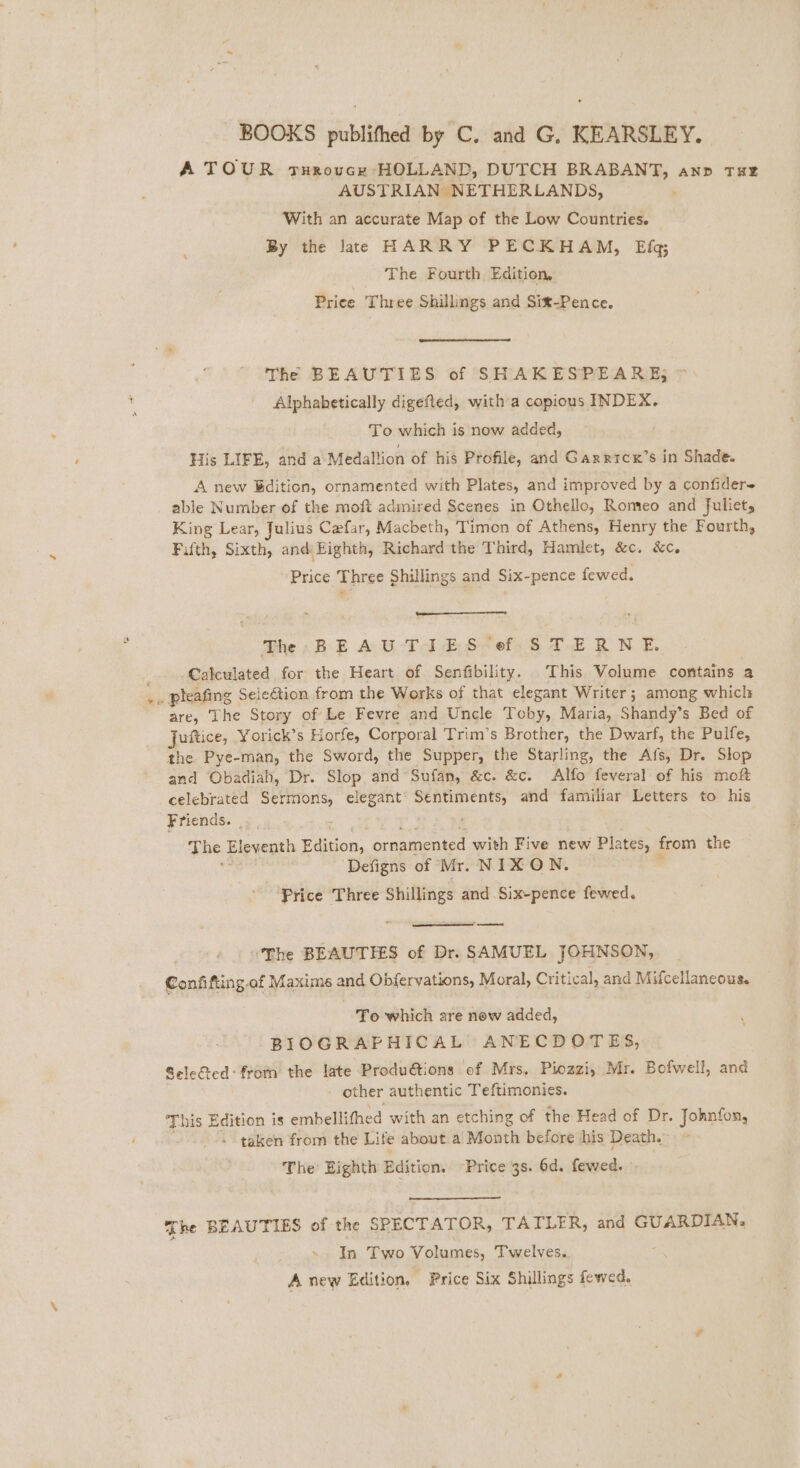 A TOUR grurovcr HOLLAND, DUTCH eye 2 AND THE AUSTRIAN NETHERLANDS, With an accurate Map of the Low Countries. | By the late HARRY PECKHAM, Efq The Fourth Edition, Priee Three Shillings and Sit-Pence. The BEAUTIES of SHAKESPEARE; Alphabetically digefted, with a copious INDEX. To which is now added, His LIFE, and a Medallion of his Profile, and Gaxrricx’s in Shade. A new Bdition, ornamented with Plates, and improved by a confider= able Number of the moft admired Scenes in Othello, Romeo and fuliets King Lear, Julius Cefar, Macbeth, Timon of Athens, Henry the Fourth, Fifth, Sixth, and Eighth, Richard the Third, Hamlet, &amp;c. &amp;c. Price Three Shillings and Six-pence fewed. Th BEAUTIES ef STERNE. ; Calbculated for the Heart of Senfibility. This Volume contains a ~ pleafing Selection from the Works of that elegant Writer ; among which are, ‘The Story of Le Fevre and Uncle Toby, Maria, Shandy’s Bed of jufice, Yorick’s Horfe, Corpor al Trim’s Brother, the Dwarf, the Pulfe, the Pye-man, the Sword, the Supper, the Starling, the Afs, Dr. Slop and Obadiah, Dr. Slop and Sufan, &amp;c. &amp;c. Alfo feveral of his mof celebrated Sermons, elegant goa aa and familiar Letters to his Friends. : The iieyeath Biicon, ornamented with Five new Plates, from the Defigns of Mr. NIXON. Frice Three Shillings and Six-pence fewed. od ‘The BEAUTIES of Dr. SAMUEL JOHNSON, Confifting.of Maxime and Obferyations, Moral, Critical, and Mifcellaneous. To which are now added, BIOGRAPHICAL ANECDOTES, Sele@ed: from the late Produ@tions of Mrs. Piozzi, Mr. Bofwell, and other authentic Teftimonies. This Edition is embellifhe sd with an etching of the Head of Dr. Johnfon, - taken from the Life about a Month before his Death. The Eighth Edition. Price 3s. 6d. fewed. he BEAUTIES of the SPECTATOR, TATLER, and GUARDIAN. In Two Volumes, Twelves. : A new Edition. Price Six Shillings fewed.
