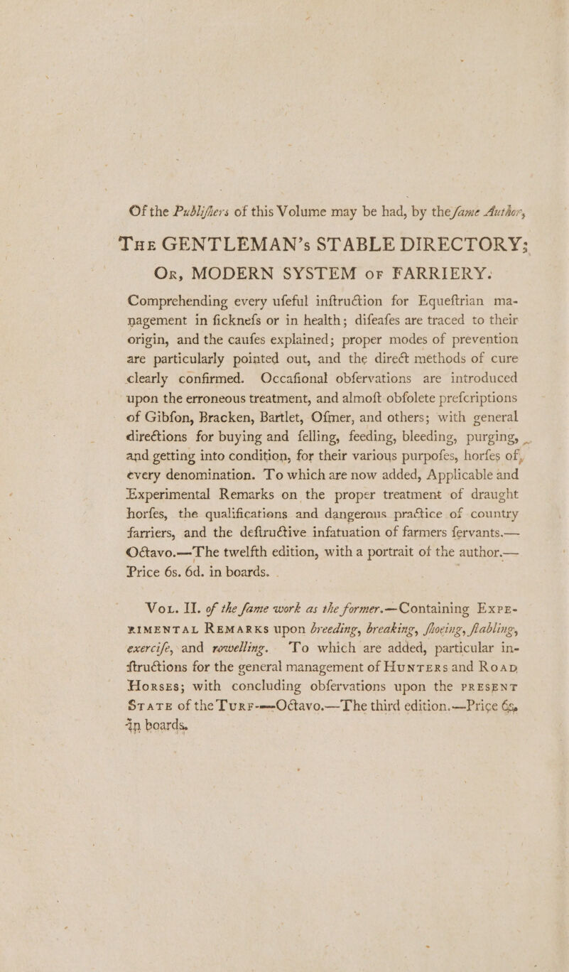 Of the Publifiers of this Volume may be had, by the fame Author, ‘Toe GENTLEMAN’s STABLE DIRECTORY; Or, MODERN SYSTEM or FARRIERY. Comprehending every ufeful inftrution for Equeftrian ma- pagement in ficknefs or in health; difeafes are traced to their origin, and the caufes explained; proper modes of prevention are particularly pointed out, and the direct methods of cure clearly confirmed. Occafional obfervations are introduced upon the erroneous treatment, and almoft obfolete prefcriptions of Gibfon, Bracken, Bartlet, Ofmer, and others; with general dire€tions for buying and felling, feeding, bleeding, purging, _ and getting into condition, for their various purpofes, horfes of, every denomination. To which are now added, Applicable and Experimental Remarks on the proper treatment of draught horfes, the qualificatiens and dangerous practice of country farriers, and the deftructive infatuation of farmers fervants.— Oavo.—The twelfth edition, with a portrait of the author. — Price 6s. 6d. in boards. - Vot. II. of the fame work as the former.—Containing Exre- RIMENTAL REMARKS upon dreeding, breaking, fhocing, flabling, exercife, and rowelling. To which are added, particular in- ftructions for the general management of Hunters and Roap Horses; with concluding obfervations upon the PRESENT State of the Turr-—-Odtavo.—The third edition.—Price 6g in boards.