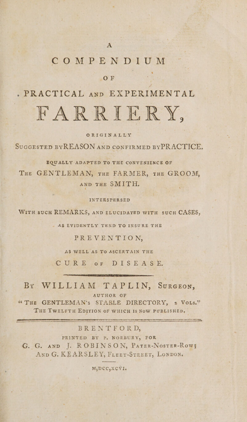 OTP: BN Det UM ‘ OF . PRACTICAL ann EXPERIMENTAL FARRIERY, ORIGINAL EY SUGGESTED BYREASON anpb CONFIRMED BYPRACTICE. EQUALLY ADAPTED To THE CONVENIENCE OF Tue GENTLEMAN, tHe FARMER, tHe GROOM, anp THe SMITH. INTERSPERSED WITH sucH REMARKS, AND ELUCIDATED WITH SUCH CASES, a Te Se ne TO INSURE THE PIGkE:V-E:N % LO N, AS WELL AS TO ASCERTAIN THE FH a URE ope. Tt S Ec Acs. BY WILLLIAM+?TAPLIN,: Surezon, AUTHOR OF “THE GENTLEMAN’s STABLE DIRECTORY, 2 Vous.” THE TWELFTH EDITION OF WHICH Is NoW PUBLISHED, LO EO REE ELIT AE TE A ET BREN DT £0 RK D, PRINTED BY P. NORBURY, FOR G. G. ano J. ROBINSON, Pater-Noster-Row$ Anp G. KEARSLEY, Fieer-Streetr, Lonpon, M,DCC,XCVI.