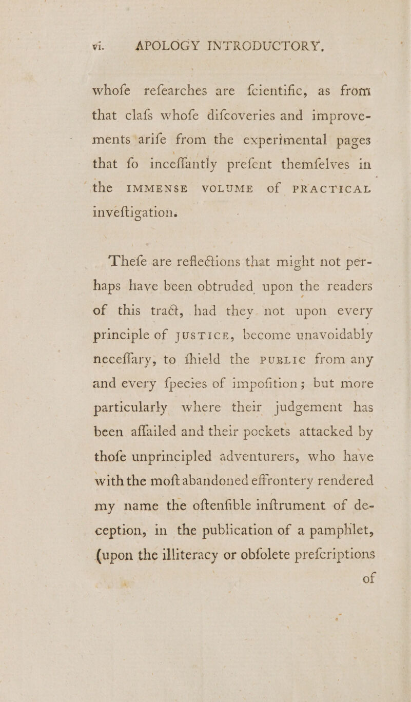 whofe refearches are {fcientific, as from that clafs whofe difcoveries and improve- ments arife from the experimental pages that fo inceffantly prefent themfelves in ‘the IMMENSE VOLUME of PRACTICAL inveftigation. Thefe are refle€tions that might not per- haps have been obtruded upon the readers of this tract, had they. not upon every principle of JusTicEe, become unavoidably neceffary, to fhield the pugLtie from any and every fpectes of impofition; but more particularly where their judgement has been affailed and their pockets attacked by thofe unprincipled adventurers, who have with the moftabandoned effrontery rendered my name the oftenfible inftrument of de- ception, in the publication of a pamphlet, (upon the illiteracy or obfolete prefcriptions : of
