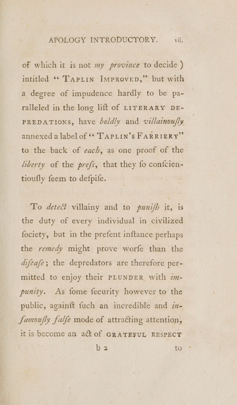 of which it is not my province to decide ) intitled ‘‘ Tapiin Improvep,” but with a degree of impudence hardly to be pa- ralleled in the long lift of LITERARY DE- PREDATIONS, have boldly and villainoufly annexed a label of “* TAPLIN’s FARRIERY” to the back of each, as one proof of the liberty of the prefs, that they fo confcien- tioufly feem to defpife. To dete% villainy and to pumni/p it, is the duty of every individual in civilized fociety, but in the prefent inftance perhaps the remedy might prove worfe than the difeafe; the depredators are therefore per- mitted to enjoy their PLUNDER with zm- punity. As fome fecurity however to the public, again{t fuch an incredible and m- famoufly falfe mode of attracting attention, it is become an a&amp;t of GRATEFUL RESPECT jew: to