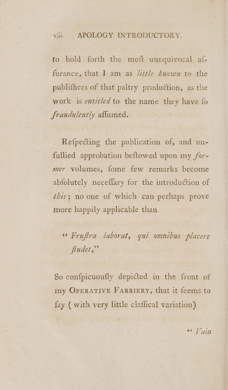 to hold forth the moft unequivocal af- furance, that I am as /ittle known to the publithers of that paltry production, as the work is entitled to the name they have fo fraudulently aflumed. Refpecting the publication of, and un- fullied approbation beftowed upon my /or- mer volumes, fome few remarks become abfolutely neceflary for the introduction of this; no one of which can perhaps prove more happily applicable than “* Fruftra laborat, qui omnibus placere fiudet,”’ So confpicuoufly depicted in the front of my OPERATIVE FARRIERY, that it feems to fay ( with very little claffical variation) “© Vain
