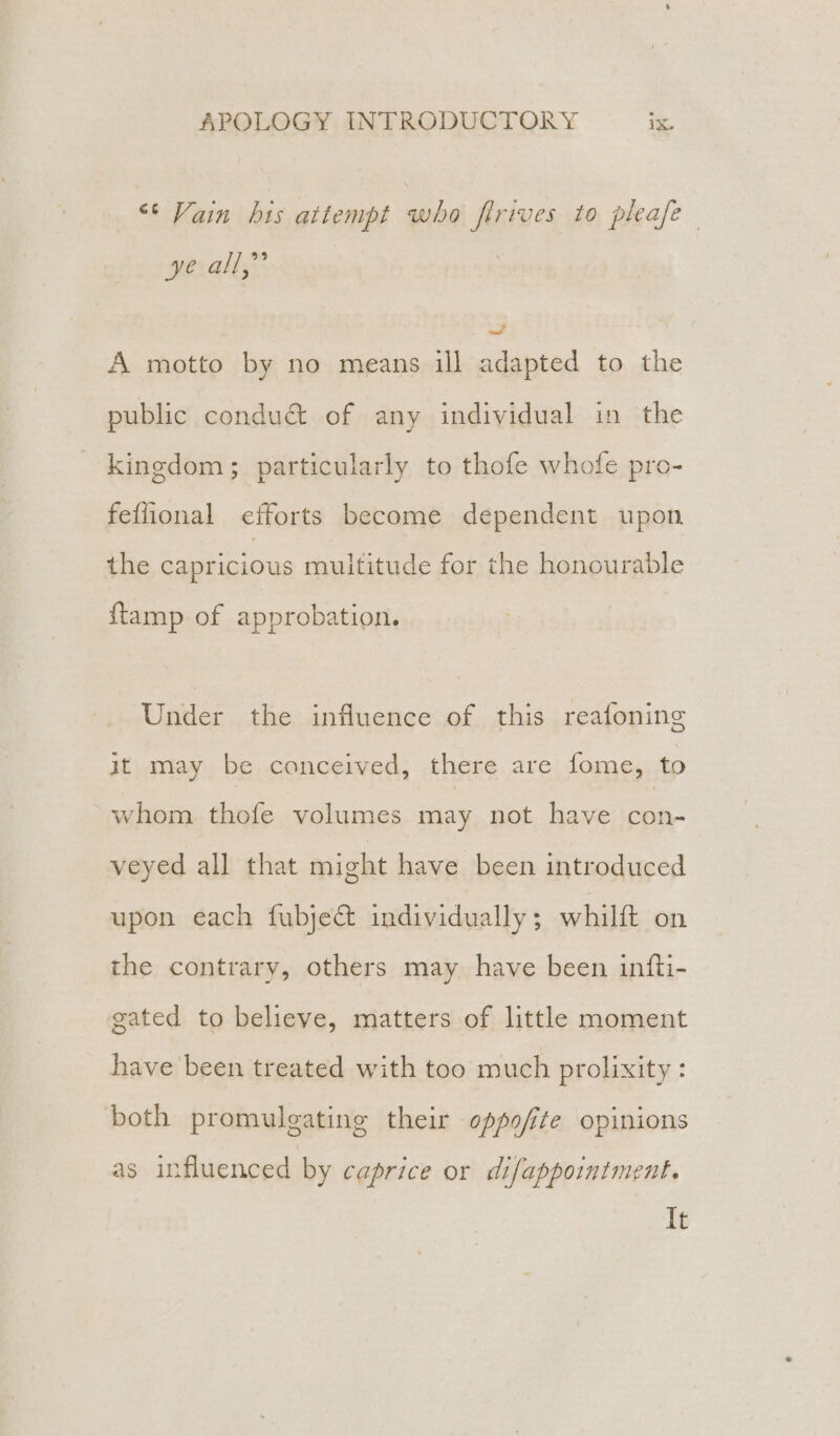 “6 Vain his attempt who firives to pleafe- at re a A motto by no means ill adapted to the public conduct of any individual in the kingdom; particularly to thofe whofe pro- feflional eciforts become dependent upon the capricious muititude for the honourable {tamp of approbation. Under the influence of this reafoning it may be conceived, there are fome, to whom thofe volumes may not have con- veyed all that might have been introduced upon each fubjec&amp; individually ; whilft on the contrary, others may have been infti- gated to believe, matters of little moment have been treated with too much prolixity : both promulgating their oppofite opinions as influenced by caprice or difappointment. It