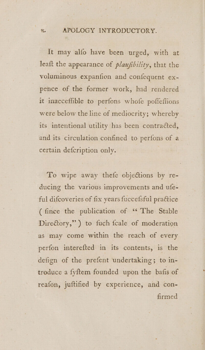 It may alfo have been urged, with at leaft the appearance of plaufibility, that the voluminous expanfion and confequent ex- pence of the former work, had rendered it inacceffible to perfons whofe poffeffions were below the line of mediocrity; whereby its intentional utility has been contracted, and its circulation confined to perfons of a certain defcription only. To wipe away thefe objections by re- ducing the various improvements and ufe- ful difcoveries of fix years fuccefsful praCtice ( fince the publication of ‘* The Stable DireGtory,”’ ) to fuch fcale of moderation as may come within the reach of every perfon interefted in its contents, is the defign of the prefent undertaking; to in- troduce a fyftem founded upon the bafis of reafon, juftified by experience, and con- firmed