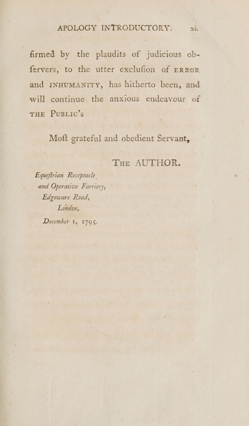 | firmed by the plaudits of judicious ob- fervers, to the utter exclufion of ERROR and INHUMANITY, has hitherto been, and will continue the anxious endeavour of THE PUBLIC’s Moft grateful and obedient Servant, | Tue AUTHOR. Equefirian Receptacle. and Operative Farriery, Edgeware Road, London, December 1, 1795.