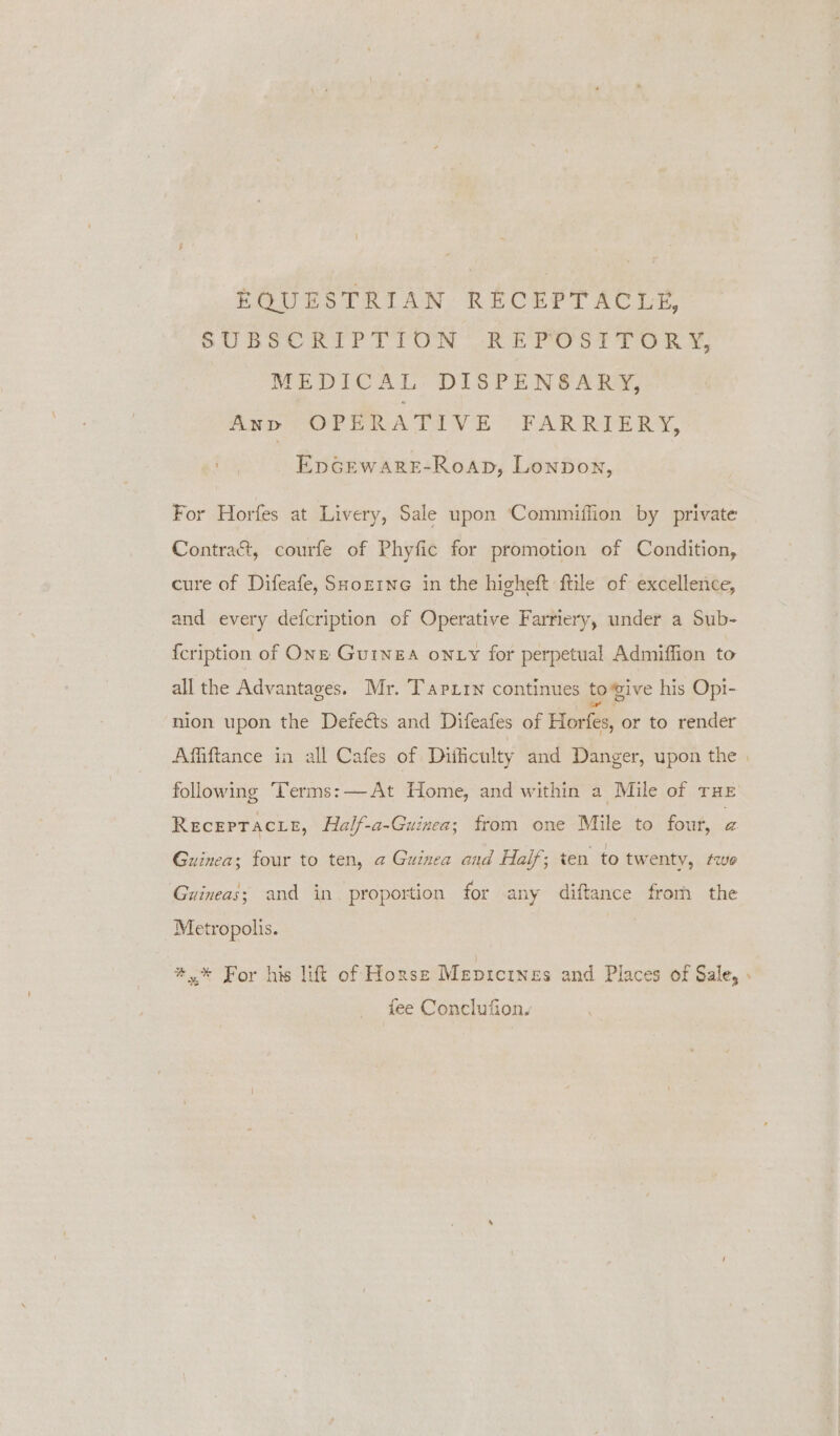 | EQUESTRIAN RECEPTACLE, SUBSCRIPTION REPOSITORY, MEDICAL DISPENSARY, Any OPERATIVE FARRIERY, EpGEWARE-Roap, Lonpon, For Horfes at Livery, Sale upon Commiffion by private Contra&amp;, courfe of Phyfic for promotion of Condition, cure of Difeafe, SHoztne in the hicheft ftile of excellence, and every defcription of Operative Farriery, under a Sub- {cription of Onz Guinea onty fot perpetual Admiffion to all the Advantages. Mr. Tapxin continues togive his Opi- nion upon the Defects and Difeafes of Horfes, or to render Affiftance in all Cafes of Difficulty and Danger, upon the | following Terms: —At Home, and within a Mile of THE RecepTacie, Half-a-Guinea; from one Mile to four, a Guinea; four to ten, a Guinea and Haif; ten to twenty, twe Guineas; and in. proportion for any diftance from the Metropolis. #,* For his lift of Horse Mepicrnes and Places of Sale, » fee Conclufiony