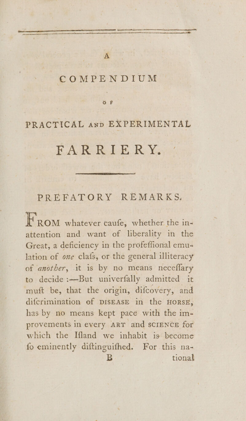 A COMPENDIUM PRACTICAL anp EXPERIMENTAL FARRILER Yo, PREFATORY REMARKS. From whatever caufe, whether the in- attention and want of liberality in the Great, a deficiency in the profeffional emu- lation of ove clafs, or the general illiteracy of another, it is by no means neceffary to decide :—But univerfally admitted it muft be, that the origin, difcovery, and difcrimination of DISEASE in the HORSE, has by no means kept pace with the im- provements in every ART and SCIENCE for which the Ifland we inhabit is become fo eminently diftincuifhed. For this na- B tional