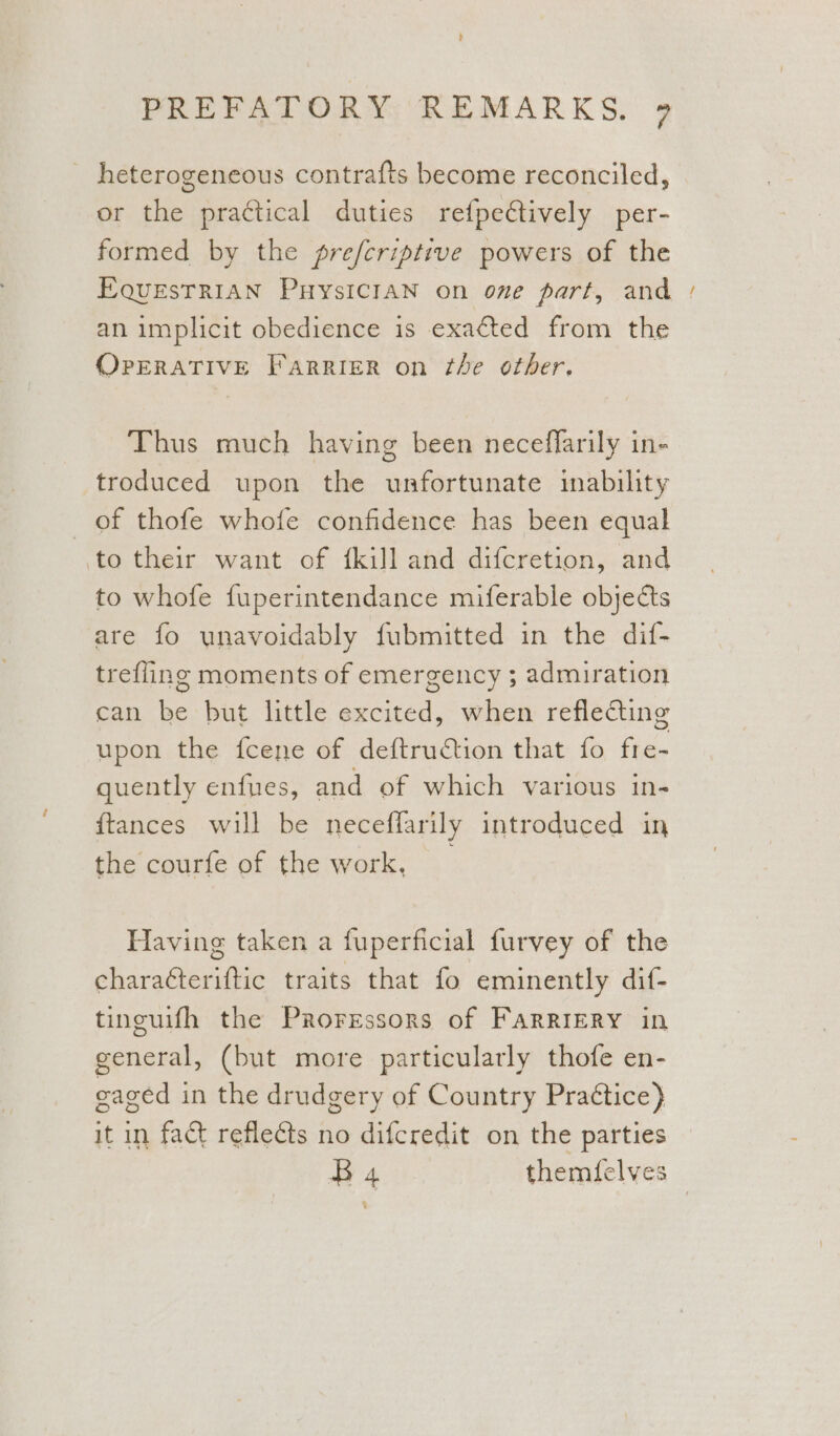 ’ PREFATORY REMARKS. 9 heterogeneous contrafts become reconciled, or the practical duties refpectively per- formed by the prefcriptive powers of the EQUESTRIAN PHYSICIAN on one part, and - an implicit obedience is exacted from the OPERATIVE FarRIeER on the other. Thus much having been neceflarily in- troduced upon the unfortunate inability of thofe whofe confidence has been equal to their want of {kill and difcretion, and to whofe fuperintendance miferable objects are fo unavoidably fubmitted in the dif- trefling moments of emergency ; admiration can be but little excited, when reflecting upon the feene of deftruction that fo fre- quently enfues, and of which various in- {tances will be neceffarily introduced in the courfe of the work, _ Having taken a fuperficial furvey of the chara¢teriftic traits that fo eminently dif- tinguifh the Proressors of FaRRIERY in general, (but more particularly thofe en- cagéd in the drudgery of Country Praétice} it in fact reflects no difcredit on the parties B 4 themfelves