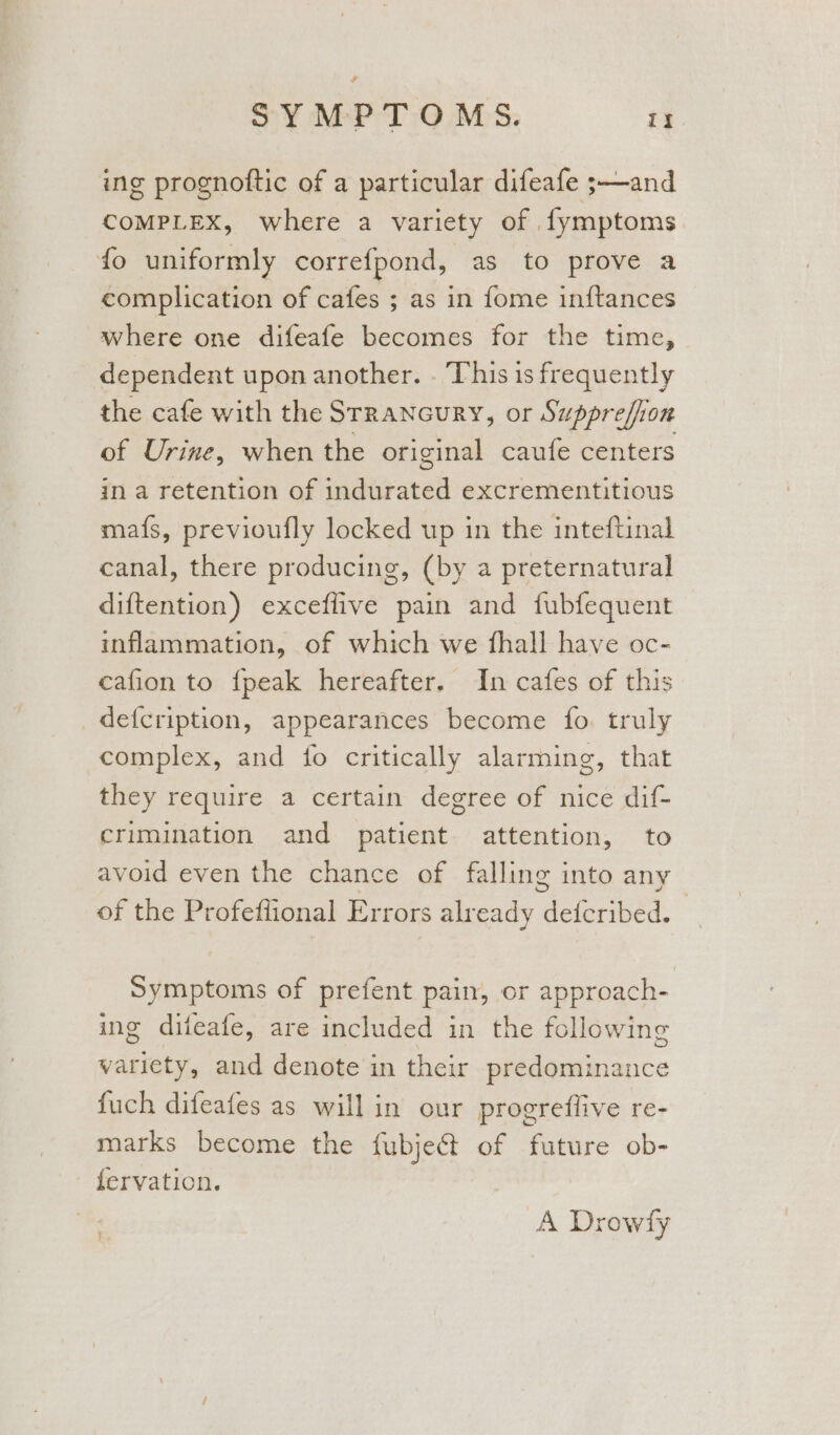 ing prognoftic of a particular difeafe ;—and COMPLEX, where a variety of fymptoms fo uniformly correfpond, as to prove a complication of cafes ; as in fome inftances where one difeafe becomes for the time, dependent upon another. . This is frequently the cafe with the Srrancury, or Supprefion of Urine, when the original caufe centers in a retention of Siliratel excrementitious mafs, previoufly locked up in the inteftinal canal, there producing, (by a preternatural diftention) exceflive pain and fubfequent inflammation, of which we fhall have oc- cafion to {peak hereafter. In cafes of this _defcription, appearances become fo. truly complex, and fo critically alarming, that they require a certain degree of nice dif- crimination and patient attention, to avoid even the chance of falling into any of the Profeflional Errors already deticribed. Symptoms of prefent pain, or approach- ing difeafe, are included in the following variety, and denote in their se Gatniaace fuch difeafes as will in our progreflive re- marks become the fubject of future ob- - fervation. A Drowfy }