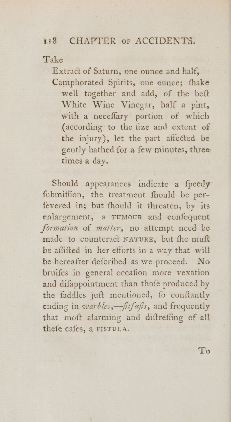 ‘Take Extract of Saturn, one ounce and half, Camphorated Spirits, one ounce; fhake well together and add, of the beft White Wine Vinegar, half a pint, with a neceflary portion of which (according to the fize and extent of the injury), let the part affeéted be gently bathed for a few minutes, three times a day. Should appearances indicate a fpeedy’ fubmiffion, the treatment fhould be per- fevered in; but fhould it threaten, by its enlarrement, a TUMOUR and confequent formation of matter, no attempt need be made to counteract NATURE, but fhe muft be afflifted in her efforts in a way that will be hereafter defcribed as we proceed. No bruifes in general occafion more vexation and difappointment than thofe produced by the faddles juft mentioned, fo conftantly ending in warbles,—fitfefis, and frequently that moft alarming and diftreffing of all thefe cafes, a FISTULA. ‘To