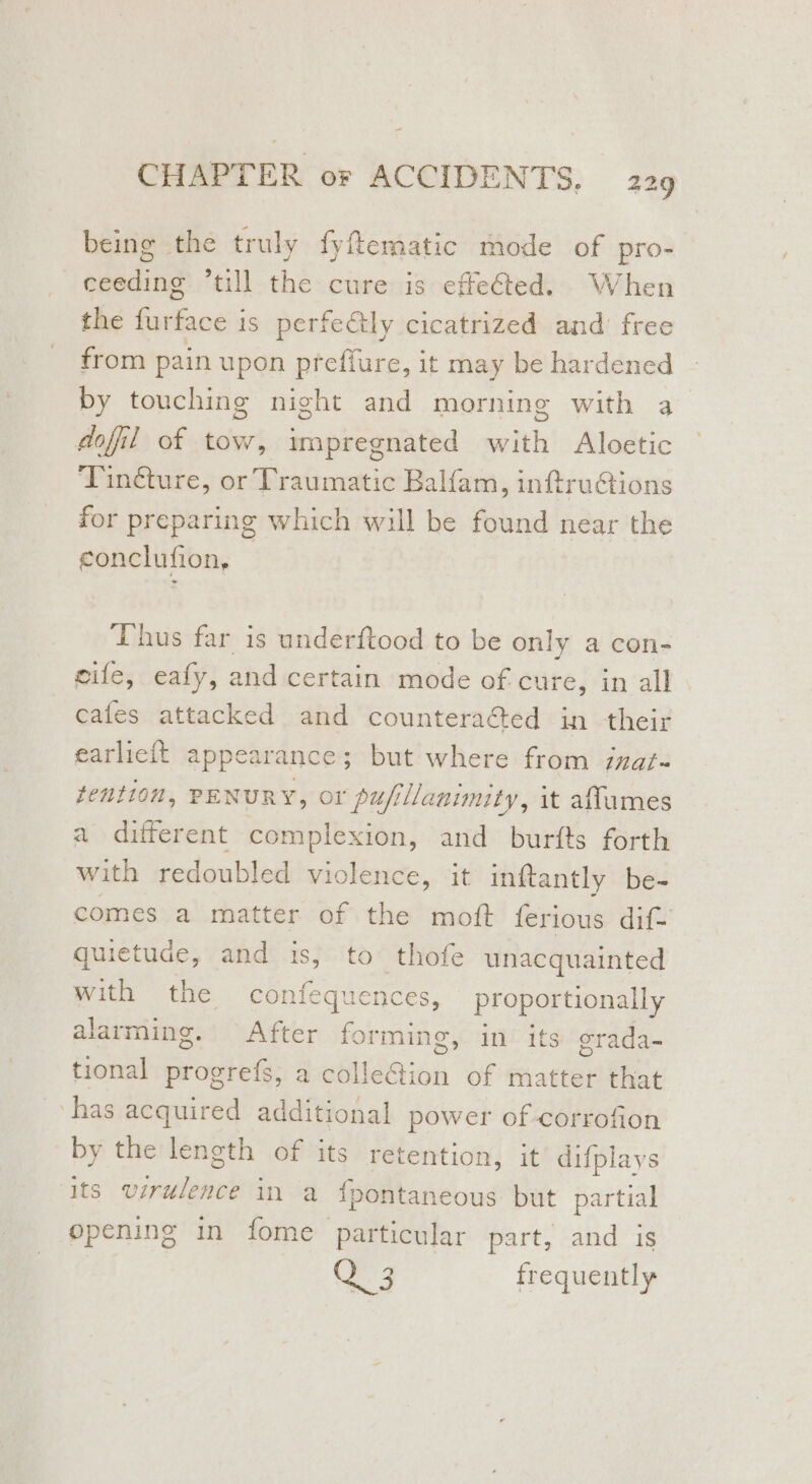 being the truly fyfematic mode of pro- ceeding ‘till the cure is effeéted. When the furface is perfectly cicatrized and’ free from pain upon preflure, it may be hardened by touching night and morning with 4 dofil of tow, impregnated with Aloetic Tin@ture, or Traumatic Balfam, inf@truCions for preparing which will be found near the conclufion, Thus far is underftood to be only a con- eile, eafy, and certain mode of cure, in all . cafes attacked and counteraGed in their earlicit appearance; but where from inat- tention, PENURY, or pufillanimity, it affumes a different complexion, and burfts forth with redoubled violence, it inftantly be- comes a matter of the moft ferious dif- quietude, and is, to thofe unacquainted with the confequences, proportionally alarming. After forming, in its grada- tional progrefs, a colleGion of matter that has acquired additional power of corrofion by the length of its retention, it difplays its virulence in a f{pontaneous but partial opening in fome particular part, and is 3 frequently
