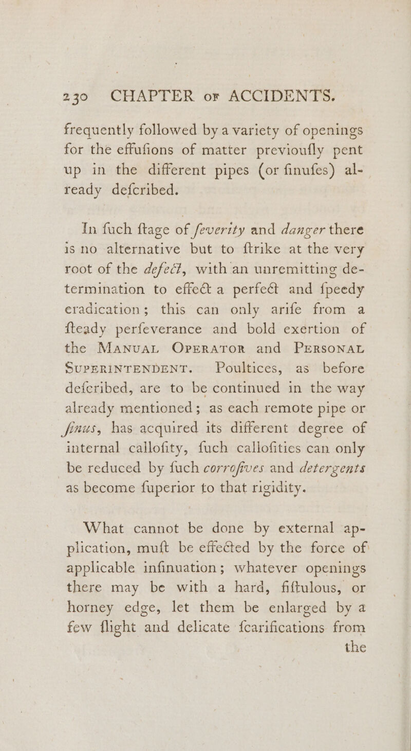 frequently followed bya variety of openings for the effufions of matter previoufly pent up in the different pipes (or finufes) al- ready defcribed. In fuch ftage of feverity and danger there is no alternative but to {trike at the very root of the defec?, with an unremitting de- termination to effect a perfect and fpeedy eradication; this can only arife from a fteady perfeverance and bold exertion of the Manuat Operator and PERSONAL SUPERINTENDENT. Poultices, as before deferibed, are to be continued in the way already mentioned; as each remote pipe or finus, has acquired its different degree of internal callofity, fuch callofities can only be reduced by fuch corrofives and detergents as become fuperior to that rigidity. What cannot be done by external ap- plication, muft be effected by the force of applicable infinuation; whatever openings there may be with a hard, fiftulous, or horney edge, let them be enlarged by a few flight and delicate {carifications from the
