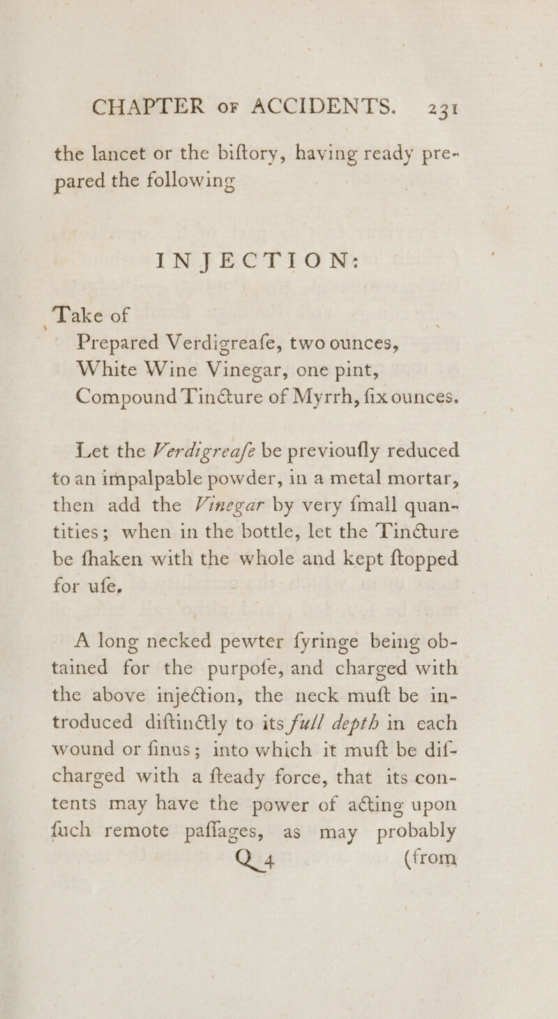 the lancet or the biftory, having ready pre- pared the following | INJECTION: Take of Prepared Verdigreafe, two ounces, White Wine Vinegar, one pint, | Compound Tin@ure of Myrrh, fix ounces. Let the Verdigrea/z be previoufly reduced to an impalpable powder, in a metal mortar, then add the Vinegar by very {mall quan- tities; when in the bottle, let the Tin@ure be fhaken with the whole and kept ftopped for ufe, A long necked pewter fyringe being ob- tained for the purpofe, and charged with the above injection, the neck muft be in- troduced diftinGly to its fu// depth in each wound or finus; into which it muft be dif- charged with a fteady force, that its con- tents may have the power of a¢ting upon fuch remote paflages, as may probably Q 4 (from