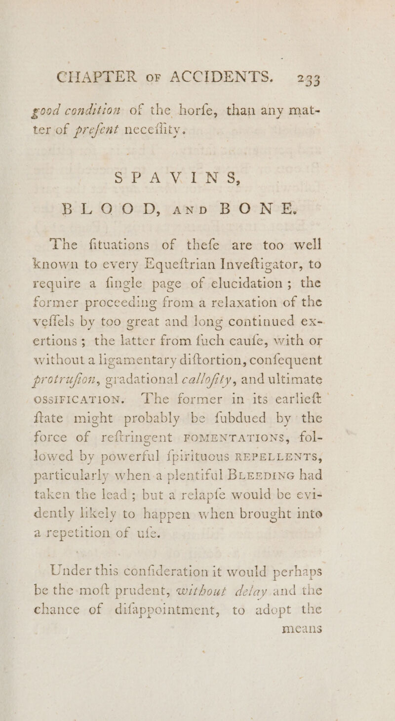 2 good condition of the horfe, than any mat- ter of prefent neceility. SPA VL NS, Bot, 3010<D, vain BOs NOR The fituations of thefe are too well known to every Equeftrian Inveftigator, to require a fingle page of elucidation; the former proceeding from a relaxation of the veffels by too great and long continued ex- ertions ; the latter from fuch caufe, with or without a ligamentary diftortion, confequent protrufion, a daainel callofity, and ultimate OSSIFICATION. The former in its earlieft © {tate might probably be fubdued by the force of reftringent FOMENTATIONS, fol- lowed by powerful {pirituous REPELLENTS, particularly when a plentiful BLeepine had taken the lead; but a relapfe would be evi- dently likely to happen when brought inte a repetition of ufe. Under this confideration it would perhaps be the moft prudent, wzthour delay and the chance of difappointment, to adopt the means