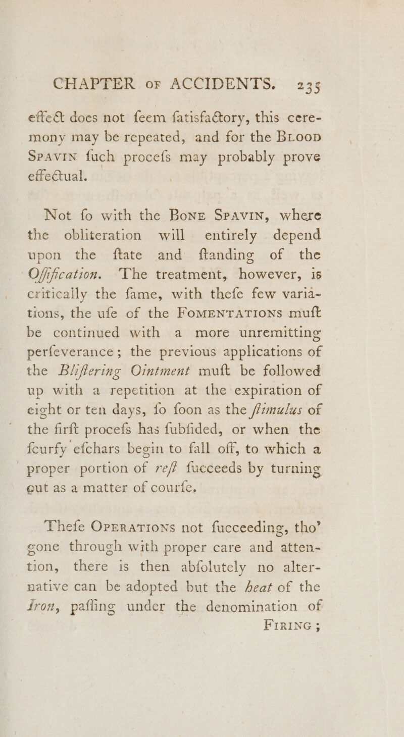 effe&amp; does not feem fatisfactory, this cere- mony may be repeated, and for the BLoop SpaviIn fuch procefs may probably prove effectual. Not fo with the Bong Spavin, where the obliteration will entirely depend upon the ftate and ftanding of the Ofification. ‘The treatment, however, is critically the fame, with thefe few varia- tions, the ufe of the FomENTATIONS muft be continued with a more unremitting perfeverance; the previous applications of the Bliffering Ointment mutt be followed up with a repetition at the expiration of eight or ten days, fo foon as the /fzmulus of the firft procefs has fubfided, or when the feurfy efchars begin to fall off, to which a proper portion of reff fucceeds by turning eut as a matter of courfe, Thefe Operations not fucceeding, tho’ gone through with proper care and atten- tion, there is then abfolutely no alter- native can be adopted but the Aeat of the fron, pafling under the denomination of FIRING ;