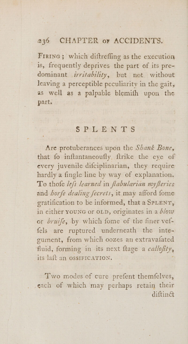 Firine ; which diftrefling as the execution s, frequently deprives the part of its pre- dominant irritability, but not without leaving a perceptible peculiarity in the gait, as well as a palpable blemifh upon the part. SPLEEN TS Are protuberances upon the Shank Bone, that fo inftantaneouifly, ftrike the eye of every juvenile difciplinarian, they require hardly a fingle line by way of explanation. To thofe /e/s learned in fiabularian my ftertes and horfe dealing fecrets, it may afford fome gratification to be informed, that a SPLENT, in either YOUNG or OLD, originates in a dlaw or bruife, by which fome of the finer vef- fels are ruptured underneath the inte- gument, from which oozes an extravatated Ault: forming in its next ftage a erties. its la{t an OSSIFICATION. ‘Two modes of cure prefent themfelves, .each of which may perhaps retain their “diftimét