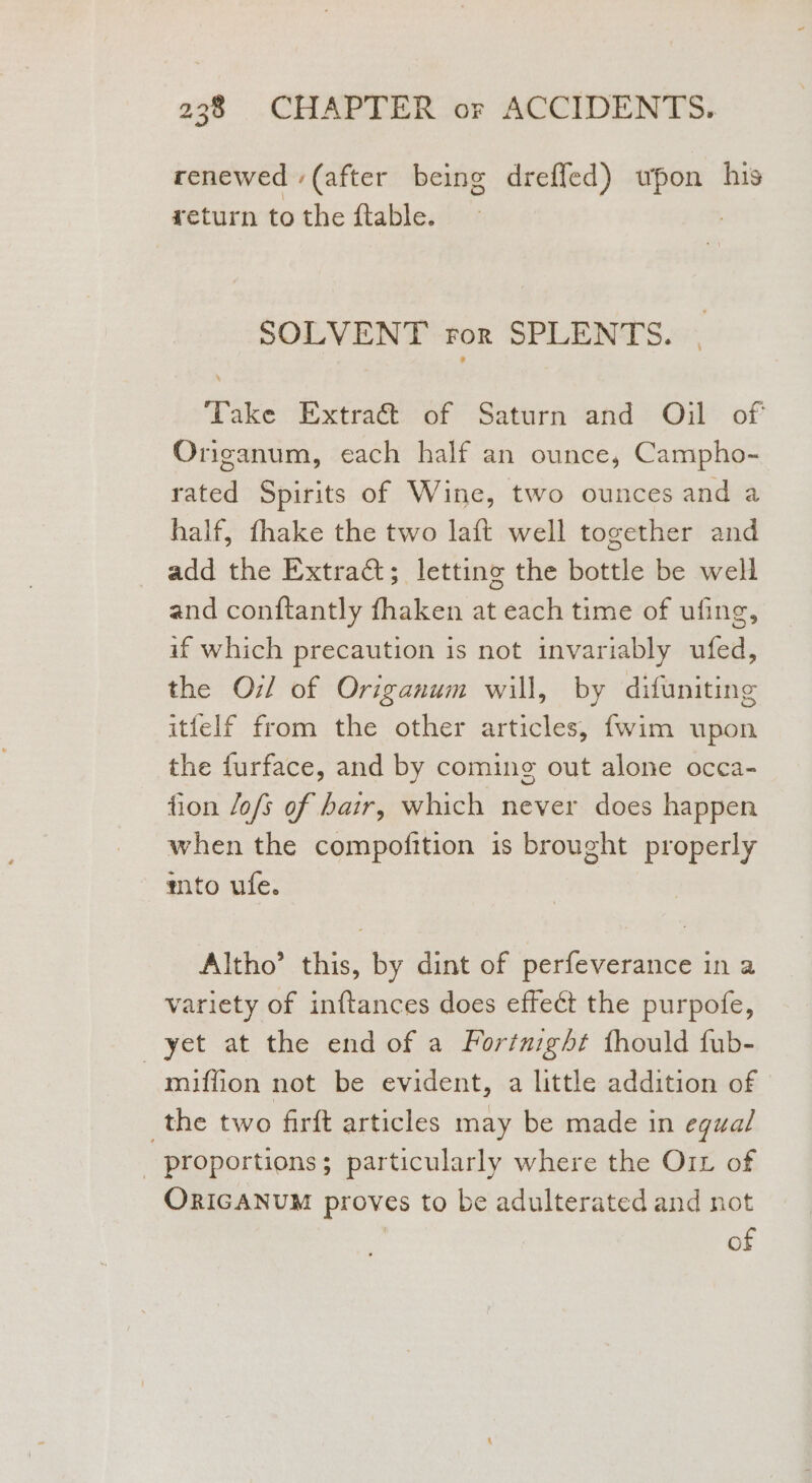 renewed (after being dreffed) wpon his return to the ftable. | SOLVENT ror SPLENTS. Take R strat or Saturn “and 7-Od® of Origanum, each half an ounce, Campho- rated Spirits of Wine, two ounces and a half, thake the two laft well together and add the Extract; letting the bottle be well and conftantly fhaken at each time of ufing, if which precaution is not invariably ufed, the Oi! of Origanum will, by difuniting itfelf from the other articles, {wim upon the furface, and by coming out alone occa- fion Jofs of hair, which never does happen when the compofition is brought properly mito ufe. Altho’ this, by dint of perfeverance in a variety of inftances does effect the purpofe, yet at the end of a Fortnight thould fub- miffion not be evident, a little addition of the two firft articles may be made in egual _ proportions; particularly where the O1x of ORIGANUM proves to be adulterated and not of