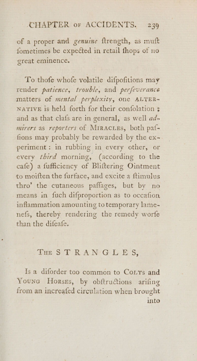 of a proper and genuine f{trength, as muft fometimes be expected in retail fhops of no great eminence. To thofe whofe volatile difpofitions may render patience, trouble, and perfeverance matters of mental perplexity, one ALTER- NATIVE is held forth for their confolation 3 and as that clafs are in general, as well ad- mirers as reporters of Mrracues, both paf- flons may probably be rewarded by the ex-. periment: in rubbing in every other, or every third morning, (according to the cafe) a fufficiency of Bliftering Ointment to moiften the furface, and excite a ftimulus thro’ the cutaneous paffages, but by no means in fuch difproportion as to occafion, inflammation amounting to temporary lame- nefs, thereby rendering the remedy worfe than the difeafe. Tae SYR ANGE BS Is a diforder too common to Corts and Younc Horses, by obftructions arifing from an increafed circulation when brought into