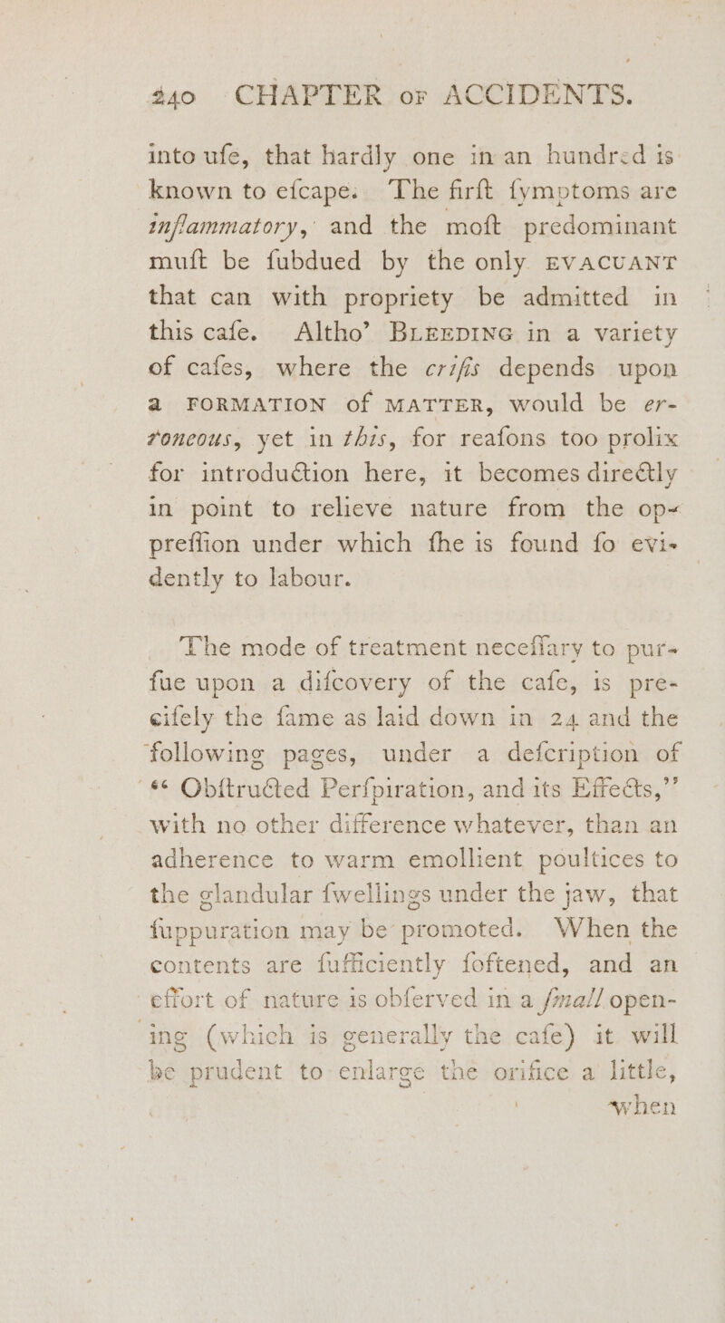 into ufe, that hardly one in an hundred is. known to efcape:. The firft {ymptoms are inflammatory, and the mott predominant muft be fubdued by the only EvAcuaNT that can with propriety be admitted in this cafe. Altho’ BLEEDING in a variety of cafes, where the crifis depends upon a FORMATION of MATTER, would be er- voneous, yet in this, for reafons too prolix for introduction here, it becomes dire€tly in point to relieve nature from the op= preffion under which fhe is found fo evi- dently to labour. The mode of treatment neceflary to pur- fue upon a difcovery of the cafe, is pre- cifely the fame as laid down in 24 and the ‘following pages, under a defcription of *¢ Obitructed Perfpiration, and its Effects,”’ with no other difference whatever, than an adherence to warm emollient poultices to the glandular fwellings under the jaw, that fuppuration may be promoted. When the contents are fufficiently foftened, and an effort of nature is obferved in a /ma// open- ing (which is generally the cafe) it. will be prudent to enlarge the orifice a little, ~when