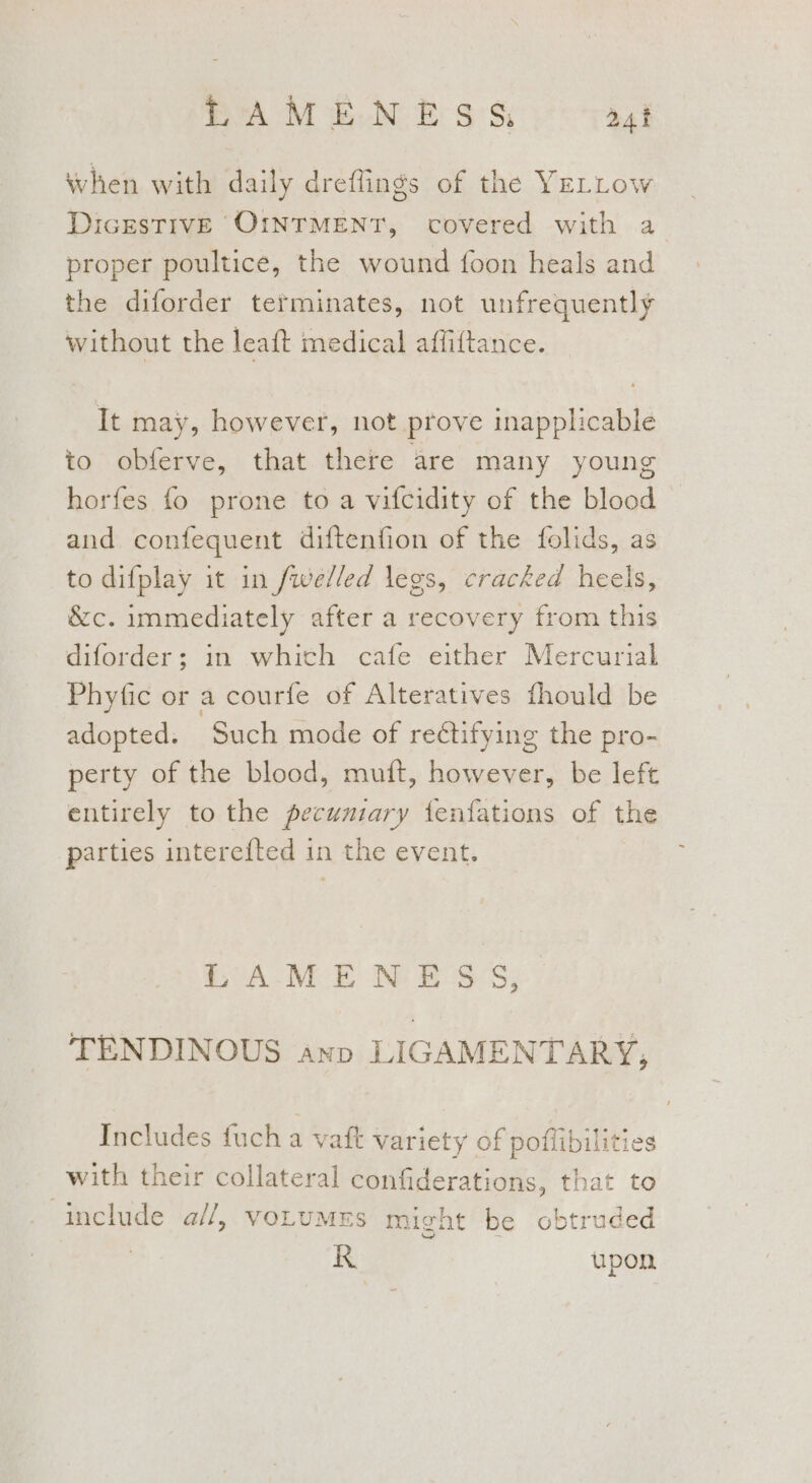 when with daily dreflings of the YeELLow DicestTivE OINTMENT, covered with a proper poultice, the wound foon heals and the diforder terminates, not unfrequently without the leaft medical affittance. It may, however, not prove inapplicable to obferve, that there are many young horfes fo prone to a vifcidity of the blood aud confequent diftenfion of the folids, as to difplay it in /welled legs, cracked heels, &amp;c. immediately after a recovery from this diforder; in whith cafe either Mercurial Phyfic or a courfe of Alteratives fhould be adopted. Such mode of rectifying the pro- perty of the blood, mutt, however, be left entirely to the pecunzary fenfations of the parties intere{ted in the event. LAMENESS, TENDINOUS ayn LIGAMENTARY, Includes fuch a vaft variety of poffibilities with their collateral confiderations, that to include a//, voLUMES might be obtruded KR upon