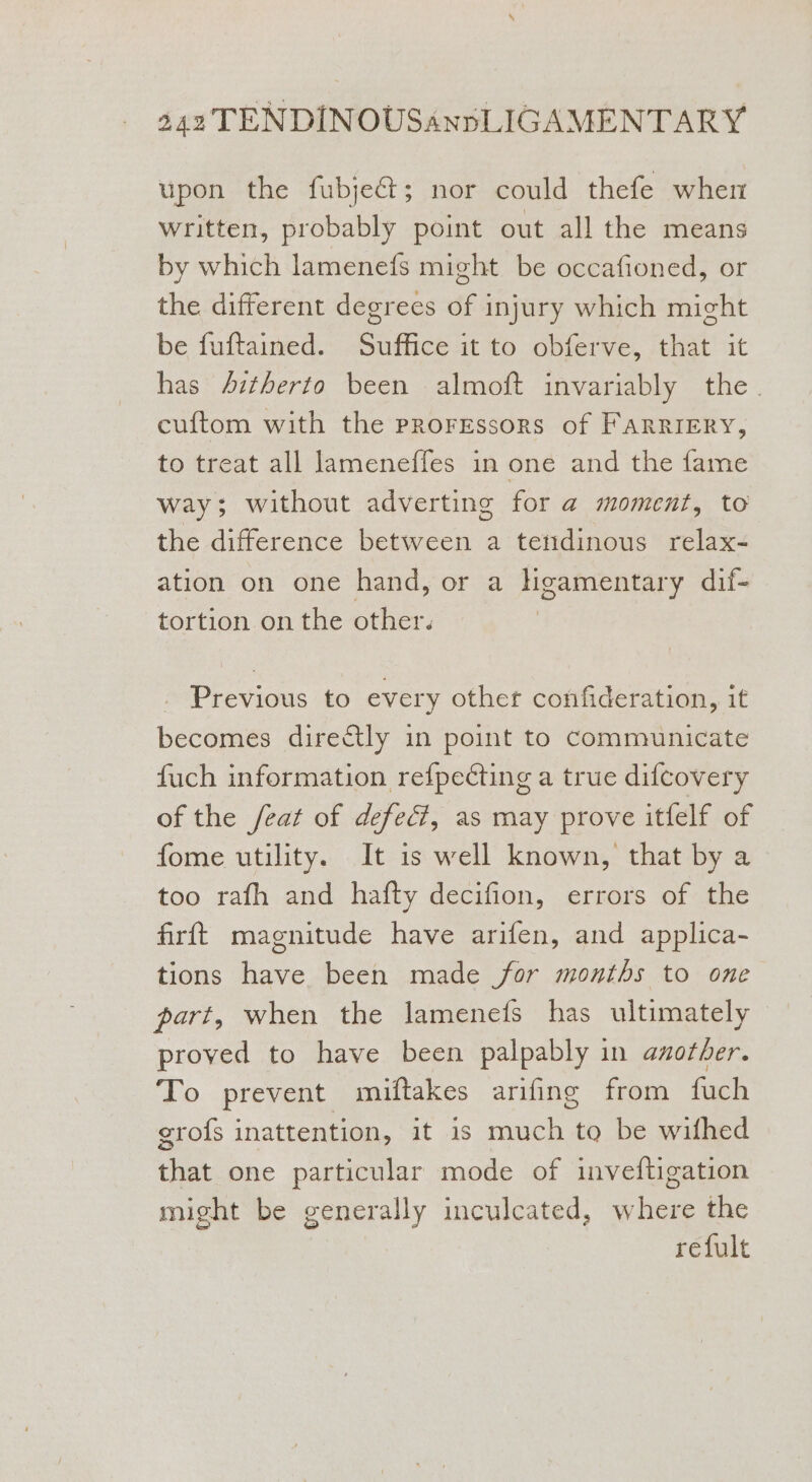 upon the fubje&amp;t; nor could thefe whem written, probably point out all the means by which lamenefs might be occafioned, or the different degrees of injury which might be fuftained. Suffice it to obferve, that it has 4ztherto been almoft invariably the. cuftom with the prorrssors of Farriery, to treat all lameneffes in one and the fame way; without adverting for a@ moment, to the difference between a tendinous relax- ation on one hand, or a ligamentary dif- tortion on the other. Previous to every other confideration, it becomes directly in point to communicate fuch information refpecting a true difcovery of the /eat of defect, as may prove itfelf of fome utility. It is well known, that by a too rafh and hafty decifion, errors of the firft magnitude have arifen, and applica- tions have been made for months to one part, when the lamenefs has ultimately — proved to have been palpably in another. To prevent miftakes arifing from fuch grofs inattention, it is much to be wifhed that one particular mode of inveftigation might be generally inculcated, where the refult