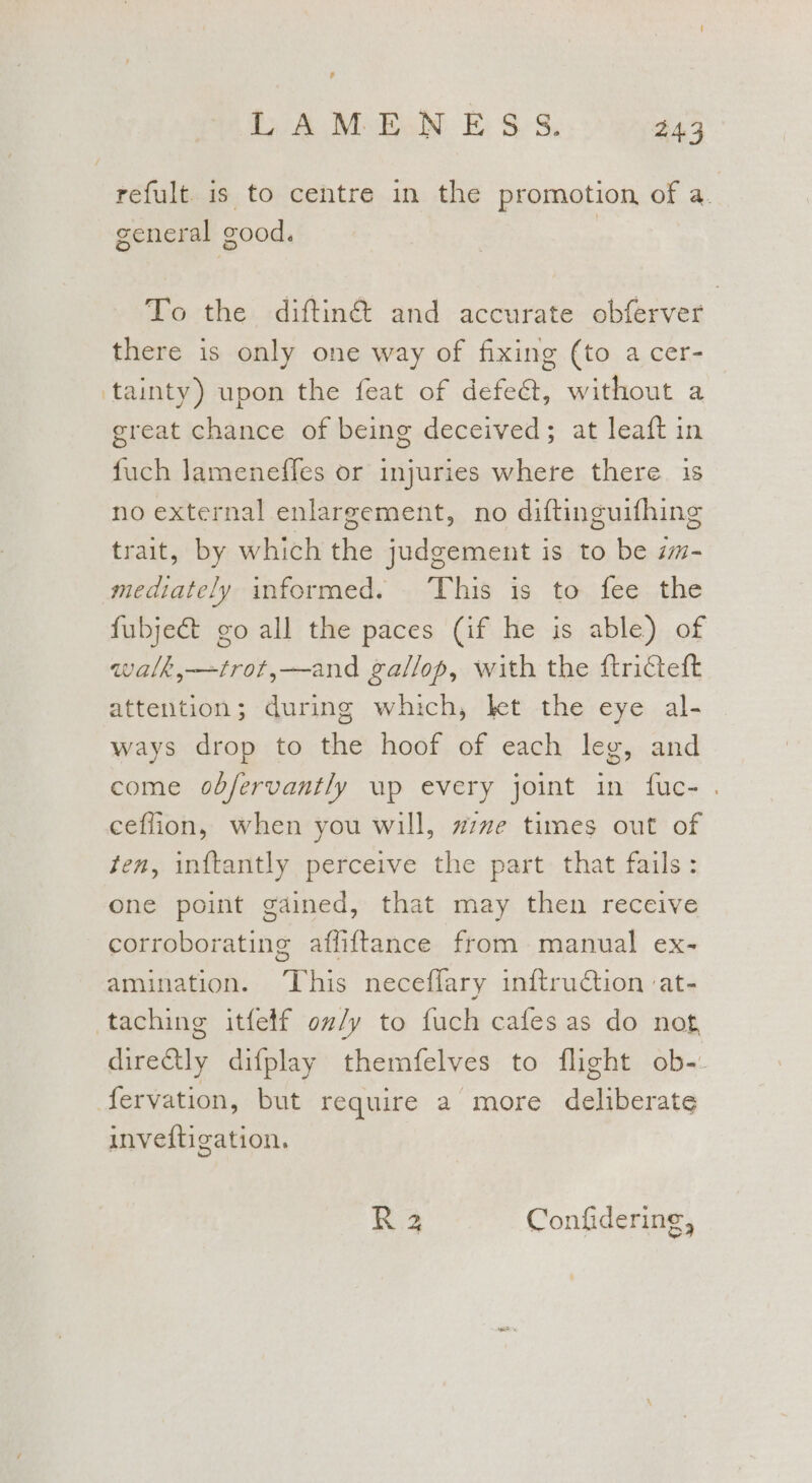# UA MoEeN E $s, 243 refult. is to centre in the promotion of a. general | good, To the diftiné and accurate obferver there is only one way of fixing (to a cer- tainty) upon the feat of defe@t, without a great chance of being deceived; at leaft in fuch lameneffes or injuries where there is no external enlargement, no diftinguifhing trait, by which the judgement is to be m- mediately informed. This is to fee the fubject go all the paces (if he is able) of walk,—trot,—and gallop, with the ftriceft attention; during which, kt the eye al- ways drop to the hoof of each leg, and come obfervantly up every joint in fuc- . ceflion, when you will, zzvze times out of ten, inftantly perceive the part that fails: one point gained, that may then receive corroborating affiftance from manual ex- amination. This neceffary inftruCtion :at- directly difplay themfelves to flight ob-- fervation, but require a more deliberate inveftigation. R23 Confidering,