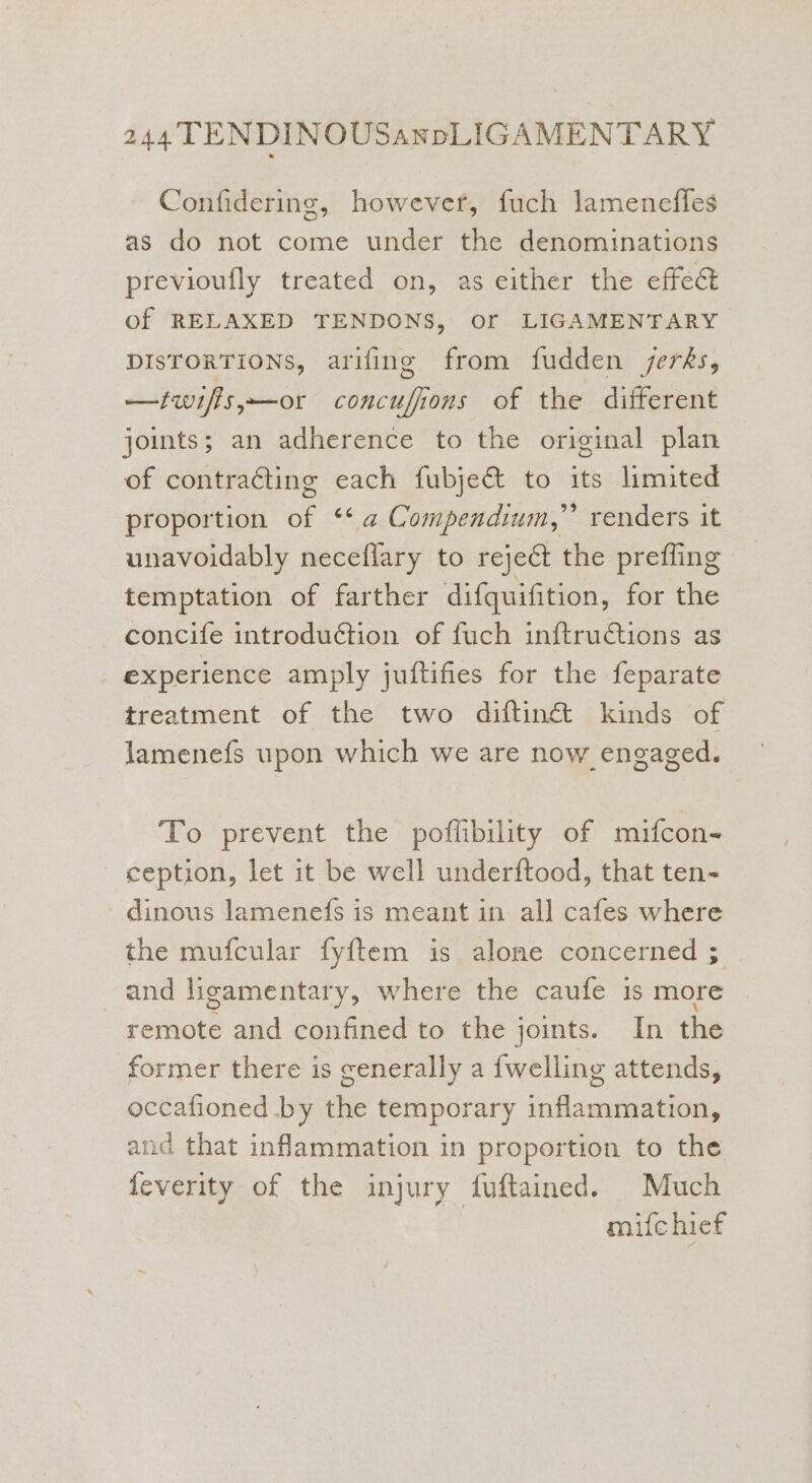 Confidering, however, fuch lameneffes as do not come under the denominations previoufly treated on, as either the effect of RELAXED TENDONS, Of LIGAMENTARY DISTORTIONS, arifing from fudden jerks, —iwifis,—or concufions of the different joints; an adherence to the original plan of contracting each fubje&amp; to its limited proportion of “<a Compendium,” renders it unavoidably neceflary to reject the prefling temptation of farther difquifition, for the concife introduction of fuch inftructions as experience amply juftifies for the feparate treatment of the two diftin@ kinds of lamenefs upon which we are now engaged. To prevent the poflibility of mifcon- ception, let it be well underftood, that ten- -dinous lamenefs is meant in all cafes where the mufcular fyftem is alone concerned ; and ligamentary, where the caufe is more remote and confined to the joints. In the former there is cenerally a {welling attends, occafioned by the temporary inflammation, and that inflammation in proportion to the feverity of the injury fuftained. Much mifc hief