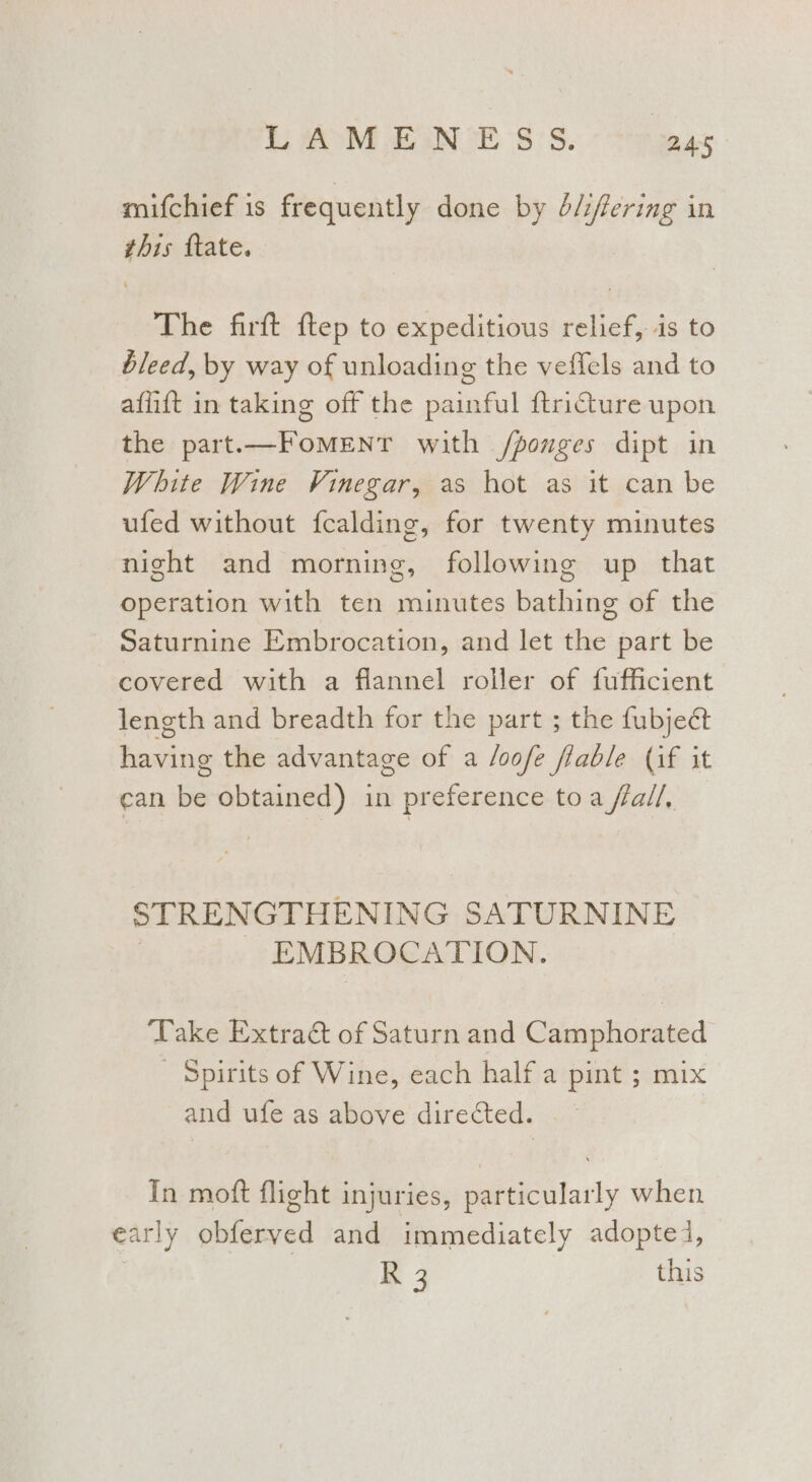 mifchief 1s frequently done by é/:fering in this ftate. The firft ftep to expeditious relief, is to bleed, by way of unloading the vefiels and to affift in taking off the painful ftriture upon the part.—FomeEntT with /ponges dipt in White Wine Vinegar, as hot as it can be ufed without {calding, for twenty minutes night and morning, following up that operation with ten minutes bathing of the Saturnine Embrocation, and let the part be covered with a flannel roller of fufficient length and breadth for the part ; the fubjeét fering the advantage of a /oofe fiable (if it can ie obtained) in preference toa fall, STRENGTHENING SATURNINE EMBROCATION. ‘Take Extract of Saturn and Camphorated Spirits of Wine, each half a pint ; mix and ufe as above directed. In moft flight injuries, particularly when early obferved and immediately adopted, K 3 this