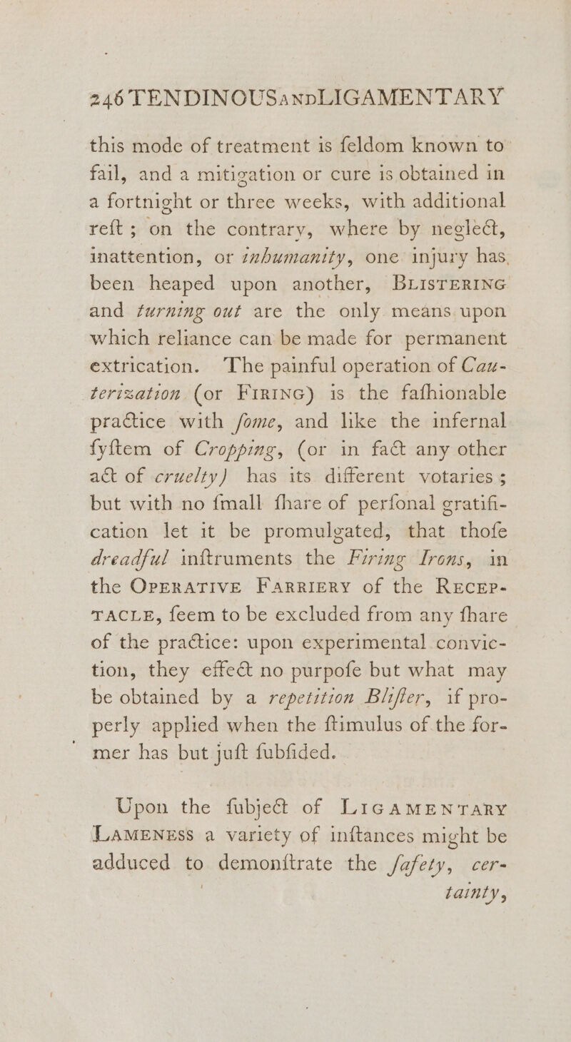 this mode of treatment is feldom known to: fail, and a mitigation or cure is obtained in a fortnight or three weeks, with additional reft; on the contrary, where by negledt, inattention, or inhumanity, one injury has, been heaped upon another, BLisTERING and furning out are the only means upon which reliance can be made for permanent extrication. The painful operation of Caz- terization (or FirtnG) is the fafhionable practice with /fome, and like the infernal fyftem of Croppimg, (or in fact any other act of cruelty) has its different votaries ; but with no {mall fhare of perfonal gratifi- cation let it be promulgated, that thofe dreadful inftruments the Firing Irons, in the OPERATIVE Farriery of the REcEp- TACLE, feem to be excluded from any fhare of the practice: upon experimental convic- tion, they effect no purpofe but what may be obtained by a repetition Blifier, if pro- perly applied when the ftimulus ofthe for- mer has but juft fubfided. Upon the fubjeGt of LIGAMENTARY LAMENESS a variety of inftances might be adduced to demonitrate the /afety, cer- LaINLyY ,