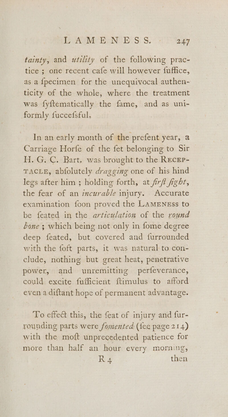 WW Be At ee ES: 3, 247 tainty, and utility of the following prac- tice ; one recent cafe will however {uffice, as a fpecimen for the unequivocal authen- ticity of the whole, where the treatment was fyftematically the fame, and as uni- formly fuccefsful. In an early month of the prefent year, a Carriage Horfe of the fet belonging to Sir H. G. C. Bart, was brought to the REcEP- TACLE, abfolutely dragging one of his hind legs after him ; holding forth, at frft fight, the fear of an zmcurab/e injury. Accurate examination foon proved the LamENgss to be feated in the articulation of the round bone ; which being not only in fome degree deep feated, but. covered and furrounded with the foft parts, it was natural to con- clude, nothing but great heat, penetrative power, and unremitting perfeverance, could excite fufficient ftimulus to afford even a diftant hope of permanent advantage. To effect this, the feat of injury and fur- rounding parts were fomented. (lee page 214) with the moft unprecedented patience for more than half an hour every morning, R 4 then