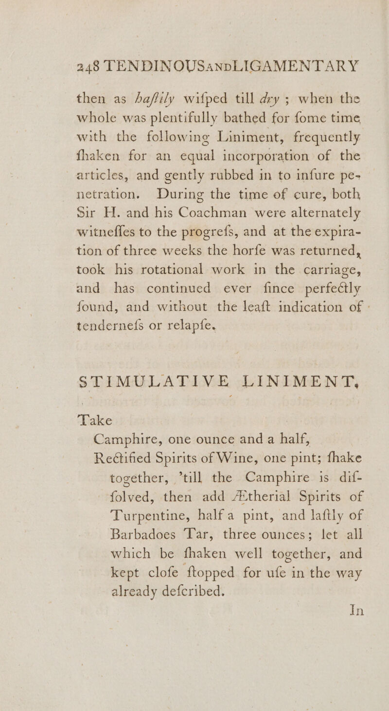 then as haffily wifped till dry ; when the whole was plentifully bathed for fome time with the following Liniment, frequently fhaken for an equal incorporation of the articles, and gently rubbed in to infure pe- netration. During the time of cure, both Sir H. and his Coachman were alternately witneffes to the progrefs, and at the expira- tion of three weeks the horfe was returned, took his rotational work in the carriage, and has continued ever fince perfectly found, and without the leaft indication of : tenderne(s or relapfe. STIMULATIVE LINIMENT, Take Camphire, one ounce and a half, Rectified Spirits of Wine, one pint; thake together, “till the Camphire is dif- -folved, then add /&amp;therial Spirits of Turpentine, halfa pint, and laftly of Barbadoes ‘Tar, three ounces; let all which be fhaken well together, and kept clofe ftopped for ufe in the way already defcribed. In