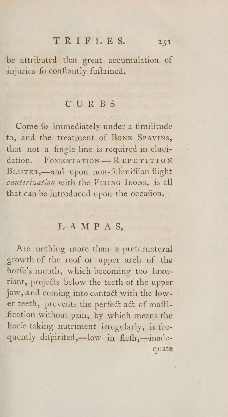 ah bet E'S. Bet be attributed that great accumulation of injuries fo conftantly fuftained. CURBS Come fo immediately under a fimilitude to, and the treatment of BoNnE Spavins, that not a fingle line is required in eluci- dation. FoMENTATION— REPETITION BLisTER,—and upon non-fubmiffion flight cautertzation with the Firine Irons, is all that can be introduced upon the occafion. lo AM -PoAkss, Are nothing more than a preternatural growth of the roof or upper arch of the horfe’s mouth, which becoming too luxu- riant, projects below the teeth of the upper jaw, and coming into contaé with the low- er teeth, prevents the perfe&amp;t a&amp; of matti- fication without pain, by which means the horfe taking nutriment irregularly, is fre- quently difpirited,—low in flefh,—inade- quate