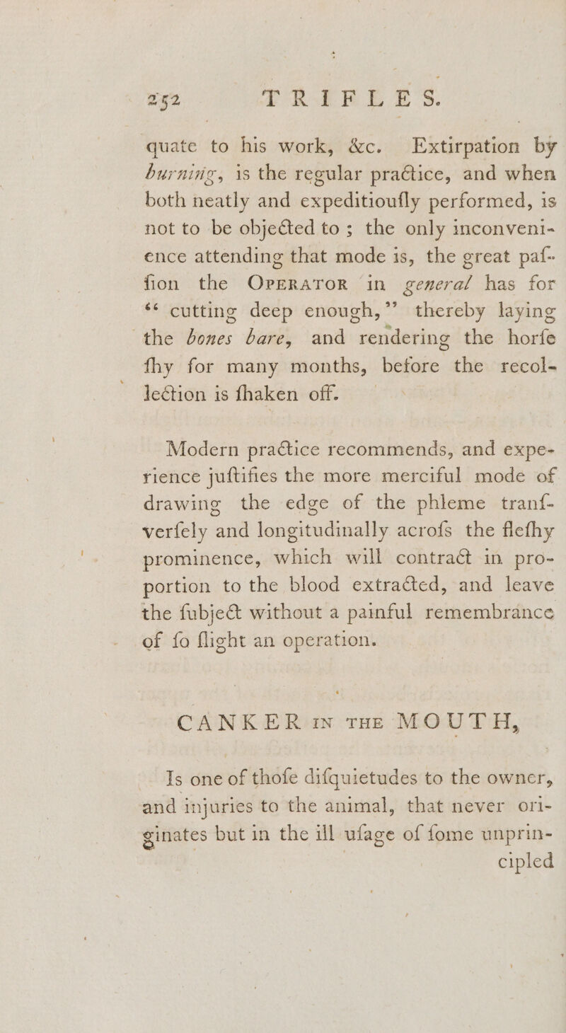 quate to his work, &amp;c. Extirpation by burning, is the regular praétice, and when both neatly and expeditioufly performed, is not to be objected to ; the only inconveni- ence attending that mode is, the great paf- fion the Oprrator in general has for ** cutting deep enough,” thereby laying the Jones bare, and rendering the horfe fhy for many months, before the recol- lection is fhaken off. Modern practice recommends, and expe- rience juftifies the more merciful mode of drawing the edge of the phleme tranf- verfely and longitudinally acrofs the flefhy prominence, which will contract in pro- portion to the blood extracted, and leave the fubje&amp; without a painful remembrance of fo flight an operation. CANKER «in rae MOUTH, Js one of thofe difquietudes to the owner, and injuries to the animal, that never ori- ginates but in the ill ufage of fome unprin- : cipled