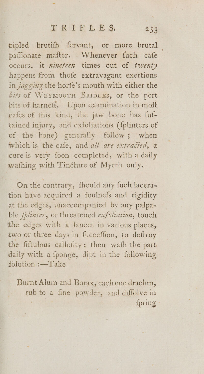 cipled brutith fervant, or more brutal | paffionate mafter. Whenever fuch cafe occurs, it mmmeteen times out of fwenty happens from thofe extravagant exertions in gagging the horfe’s mouth with either the éits of WreymoutTH BripLes, or the port bits of harnefs. Upon examination in moft cafes of this kind, the jaw bone has fuf- tained injury, and exfoliations ({plinters of of the bone) generally follow; when which is the cafe, and all are extracted, a cure is very foon completed, with a daily wafhing with Tincture of Myrrh only. On the contrary, fhould any fuch lacera- tion have acquired a foulnefs and rigidity at the edges, unaccompanied by any palpa- ble /p/inter, or threatened exfoliation, touch the edges with a lancet in various places, two or three days in fuccefiion, to deftroy the fittulous callofity ; then wath the part daily with a iponge, mee in the following jolution :—Take ! Burnt Alum and Borax, eachone drachm, rub to a fine powder, and diffolve in {pring -