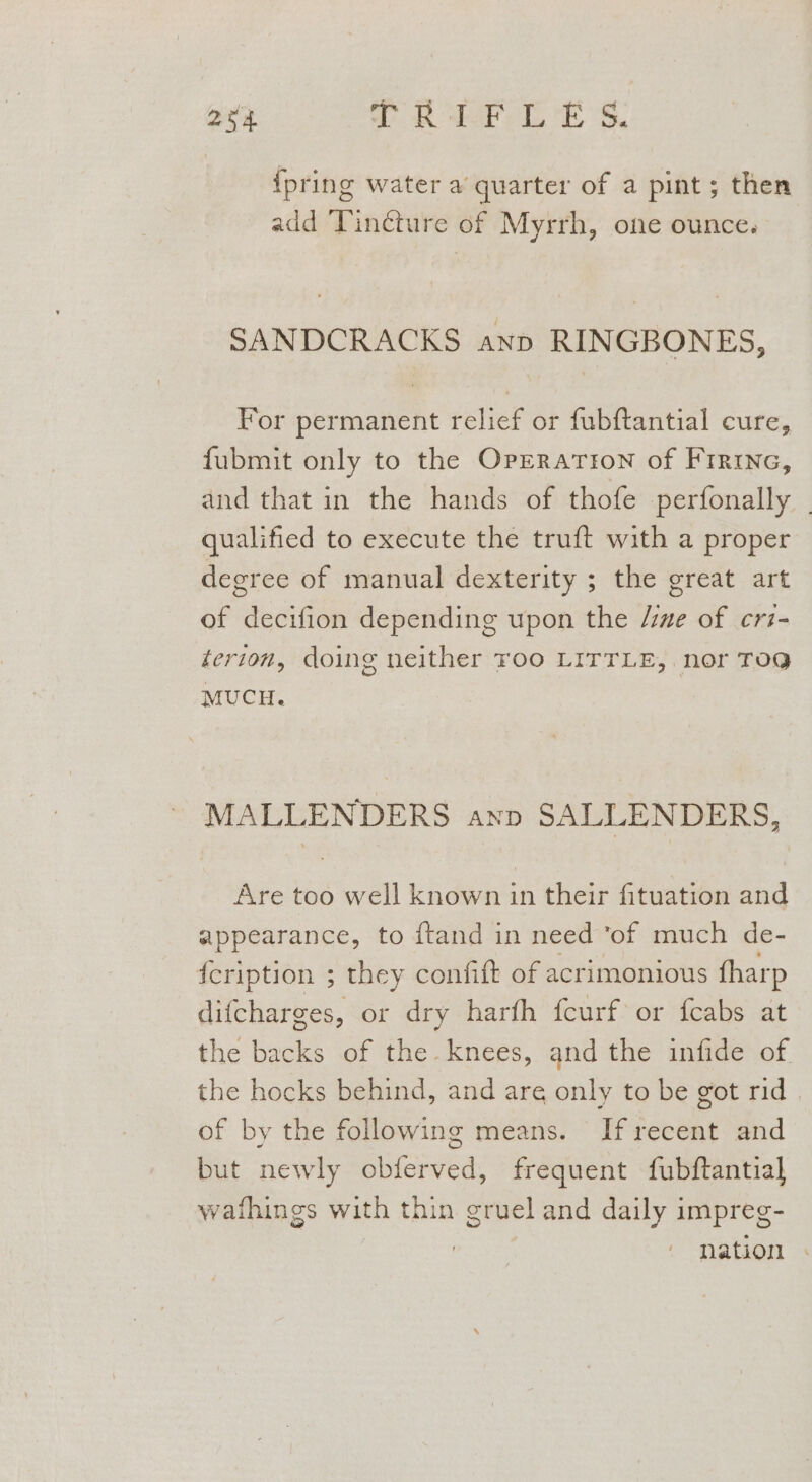 a3 T Re DES. {pring water a quarter of a pint; then add Tincture of Myrrh, one ounce. SANDCRACKS anp RINGBONES, For permanent relief or fubftantial cure, fubmit only to the Operation of Frrine, and that in the hands of thofe perfonally _ qualified to execute the truft with a proper degree of manual dexterity ; the great art of decifion depending upon the /ine of cri- terion, doing neither roo LITTLE, nor TOG MUCH. MALLENDERS ann SALLENDERS, Are too well known in their fituation and appearance, to ftand in need ‘of much de- {cription ; they confift of acrimonious fharp difcharges, or dry harfh fcurf or fcabs at the backs of the. knees, and the infide of the hocks behind, and are only to be got rid. of by the following means. If recent and but newly obferved, frequent fubftantial] wafhings with thin gruel and daily impreg- | ) nation .
