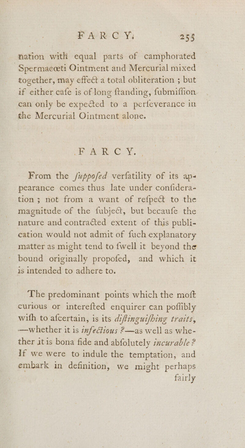 FAR C Y; as mation with equal parts of camphorated -Spermacceti Ointment and Mercurial mixed together, may effect a total obliteration ; but if either cafe is of long ftanding, fubmiffion. can only be expected to a perfeverance in the Mercurial Ointment alone. Oe ee ee, &amp; From the /uppofed verfatility of its ap pearance comes thus late under confidera- tion ; not from a want of refpect to the magnitude of the fubject, but becaufe the nature and contracted extent of this publi- eation would not admit of fuch explanatory matter as might tend to fwell it beyond the bound originally propofed, and which it is intended to adhere to. . The predominant points which the moft curious or interefted enquirer can poflibly with to afcertain, is its diffingui/hing traits, -—whether it is :nfectious ?—as well as whe- ther itis bona fide and abfolutely incurable ? if we were to indule the temptation, and embark in definition, we might perhaps fairly