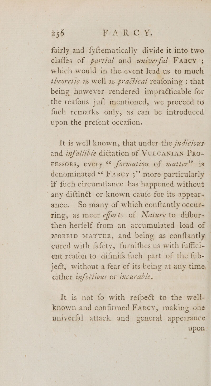fairly and fyftematically divide it into two claffes of partial and univerfal Farcy ; which would in the event lead.us to much theoretic as well as practical reafoning : that being however rendered impracticable for the reafons juft mentioned, we proceed to fuch remarks only, as can be introduced upon the prefent occafion. It is well known, that under the judicious and infallible dictation of VULCANIAN PRo- FEssORS, every ‘* formation of matter’ is denominated ‘* Farcy ;” more particularly if fuch circumftance has happened without, any diftinét or known caufe for its appear- ance. So many of which conftantly occur- ring, as meer efforts of Nature to difbur- then herfelf from an accumulated load of MORBID MATTER, and being as conftantly © cured with fafety, furnifhes us with fuffici- ent reafon to difmifs fuch part of the fub- ject, without a fear of its being at any time, either infectious or incurable. It is not fo with refpec&amp; to the well- known and confirmed Farcy, making one univerfal attack and general appearance upon»