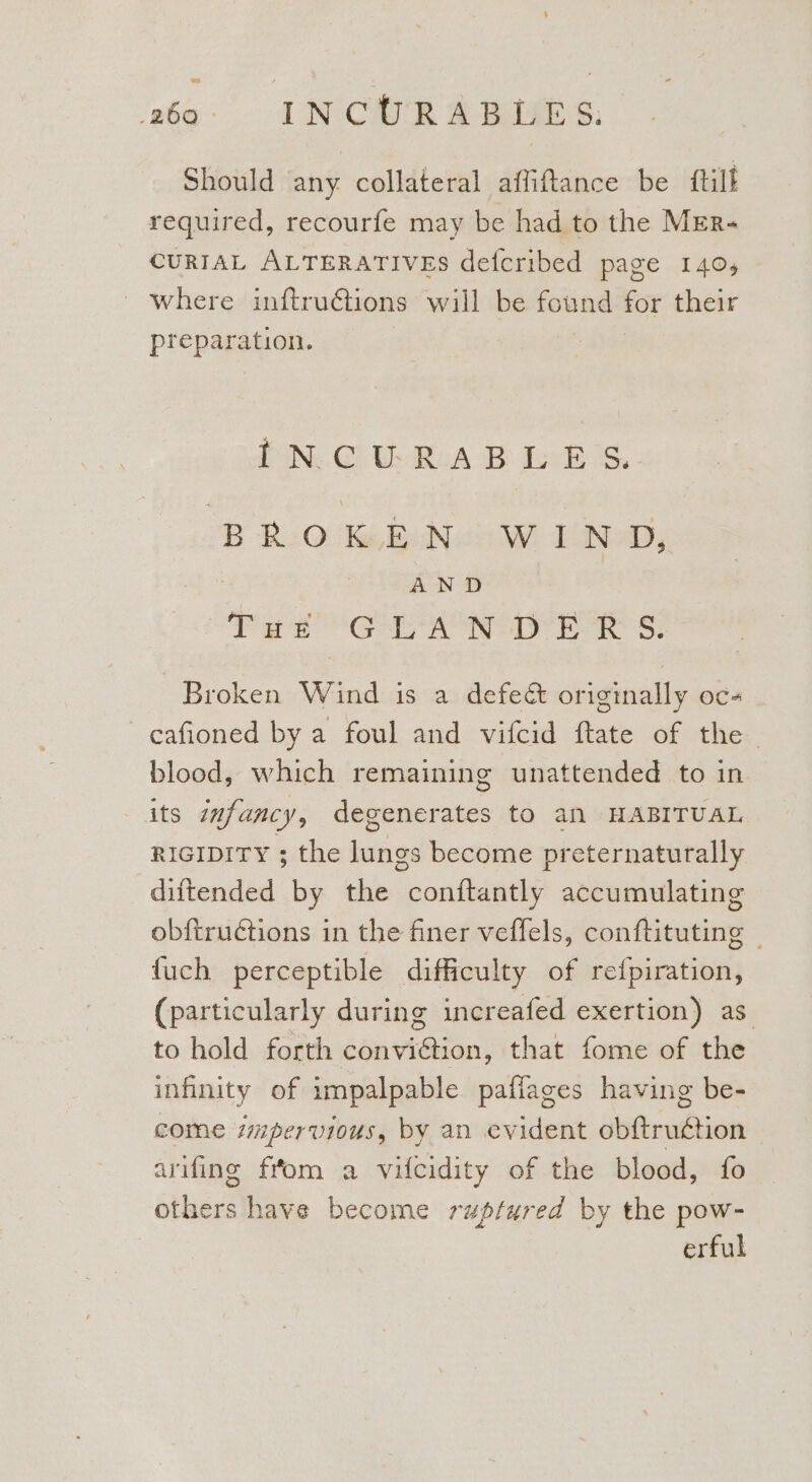 te ao INCURABLES. Should bint collateral affiftance be ftill required, recourfe may be had to the MEr-~ CURIAL ALTERATIVES defcribed page 140, ' where inftrudctions will be found for their a a | PON. Gi UR AE dis... BRO &amp; EN W END, AND PS ge PAS AOR LTS AR 8) Broken Wind is a defeé originally oc- cafioned by a foul and vifcid ftate of the blood, which remaining unattended to in its infancy, degenerates to an HABITUAL RIGIDITY ; the lungs become preternaturally diftended by the conftantly accumulating obftrutions in the finer veffels, conftituting | fuch perceptible difficulty of refpiration, (particularly during increafed exertion) as to hold forth conviction, that fome of the infinity of impalpable paffages having be- come impervious, by an evident obftrugtion arifing fiom a vifcidity of the blood, fo others have become ruptured by the pow- erful