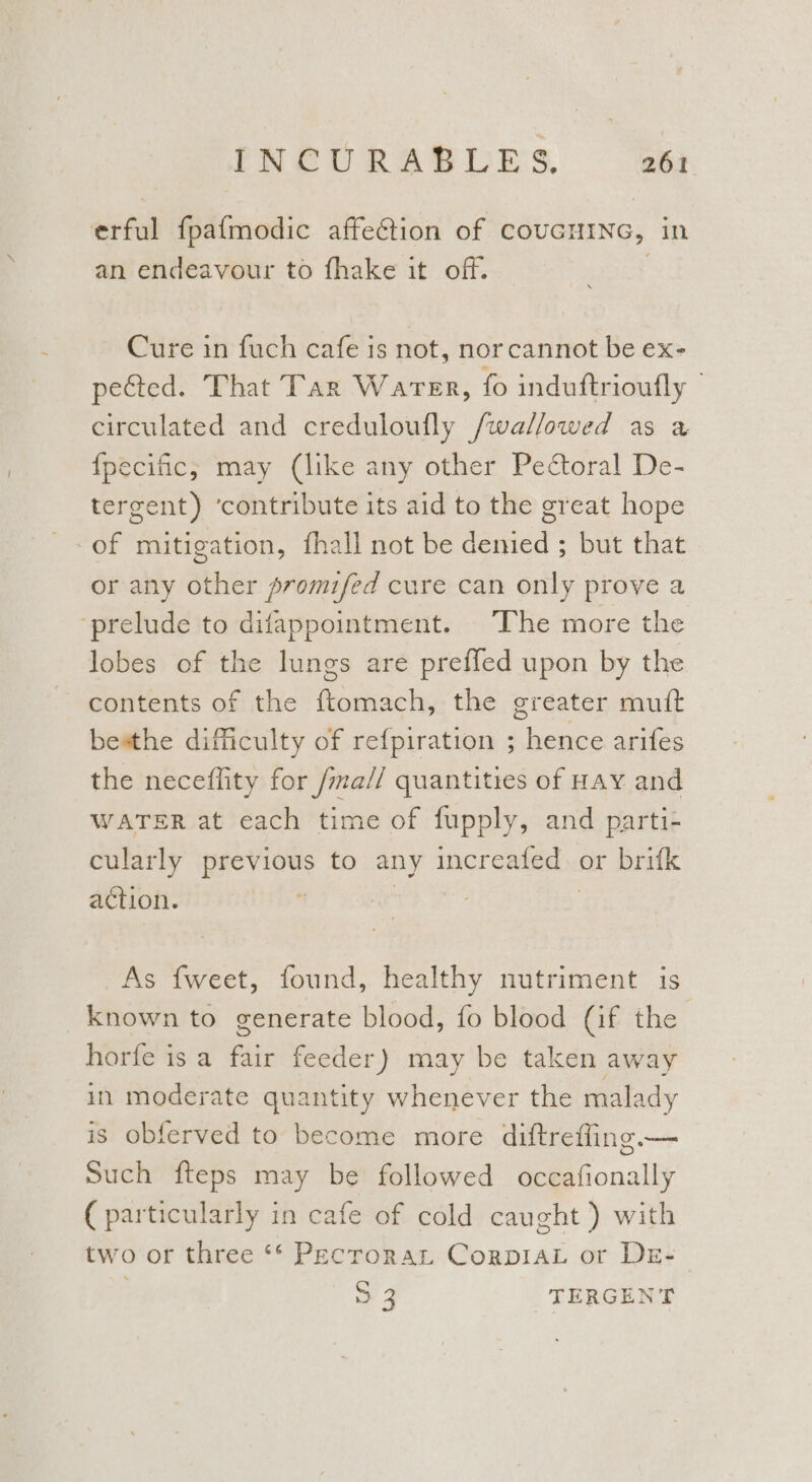 erful fpafmodic affection of COUGHING, in an endeavour to fhake it off. Cure in fuch cafe is not, nor cannot be ex- peGted. That Tar Waren, fo induftrioufly | circulated and creduloufly /wallowed as a {pecific, may (like any other Pectoral De- tergent) ‘contribute its aid to the great hope of mitigation, fhall not be Henied - ; Dut that or any other promifed cure can only prove a ‘prelude to difappointment. The more the lobes of the lungs are preffed upon by the contents of the ftomach, the greater muft besthe difficulty of refpiration ; hence arifes the neceflity for /ma// quantities of Hay and WATER at each time of fupply, and parti- cularly previous to any increafed . or brifk action. | As fweet, found, healthy nutriment is _known to generate blood, fo blood (if the horfe is a fair feeder) may be taken away in moderate quantity whenever the malady is obferved to become more diftreffing.— Such fteps may be followed occafionally ( particularly in cafe of cold caught ) with two or three ** Pecroran CorpiaL or Dre-— : > 4 TERGENT