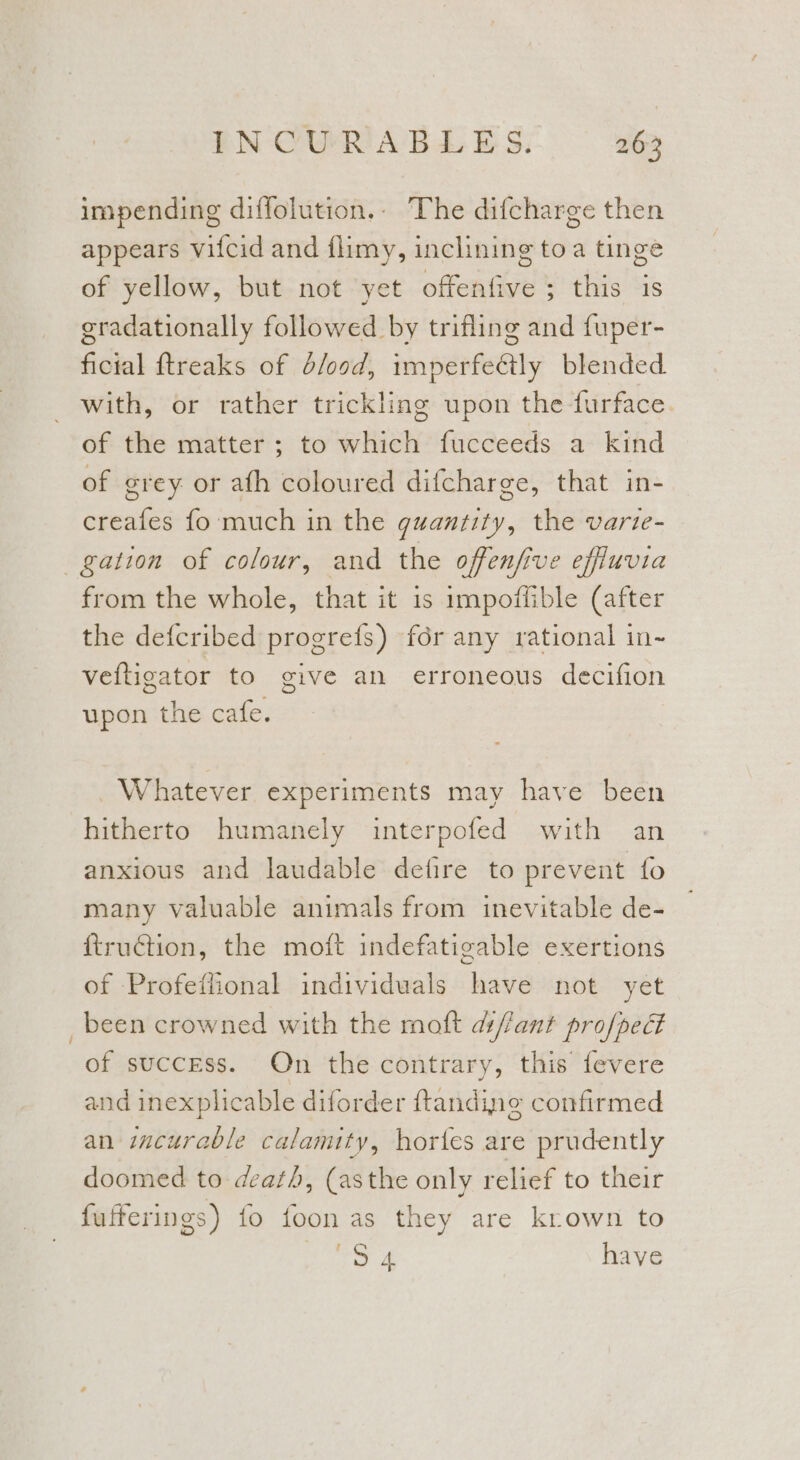 impending diffolution.- The difcharge then appears vifcid and flimy, inclining toa tinge of yellow, but not yet offenfive ; this is gradationally followed by trifling and fuper- ficial ftreaks of d/ood, imperfectly blended with, or rather trickling upon the furface. of the matter; to which fucceeds a kind of grey or ath coloured difcharge, that in- creafes fo much in the quantity, the varte- gation of colour, and the offenfive effiuvia from the whole, that it is impoflible (after the defcribed progrefs) fdr any rational in- veftigator to give an erroneous decifion upon the cafe. Whatever experiments may have been hitherto humanely interpofed with an anxious and laudable defire to prevent {o many valuable animals from inevitable de- ftruction, the moft indefatigable exertions of Profeffional individuals have not yet _ been crowned with the moft df/ant profpect of success. On the contrary, this fevere and inexplicable diforder ftandine confirmed an incurable calamity, hortes are prudently doomed to death, (asthe only relief to their fufferings) fo foon as they are krown to eS £ have