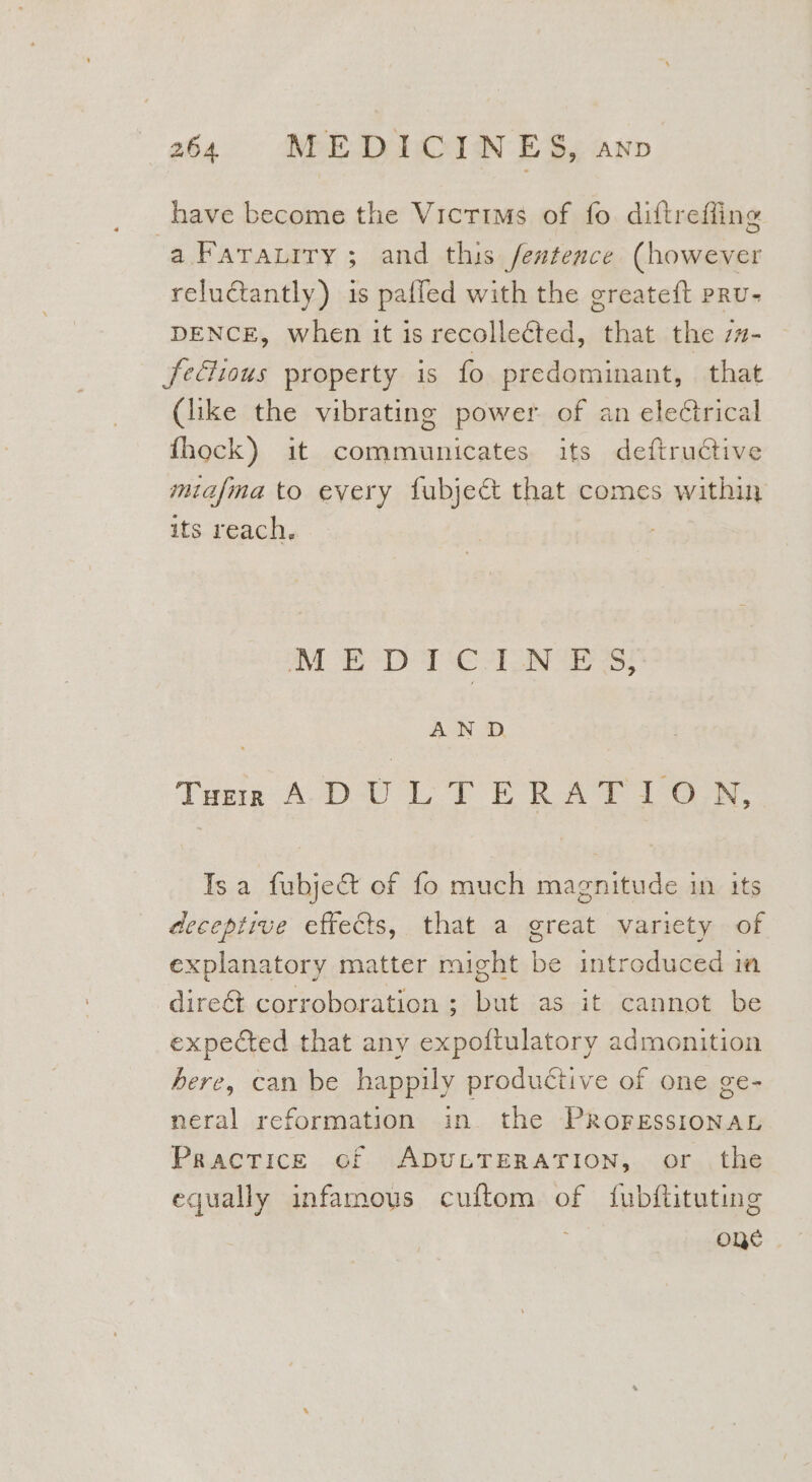 have become the Victims of fo. diftreffing a Faraurry ; and this featence (however reluctantly) is pafled with the greateft pRu- DENCE, when it is recollected, that the z#- fectious property is fo predominant, that (like the vibrating power of an eleCtrical fhock) it communicates its deftrudtive miafma to every fubject that comes within its reach. MEDICINES, AN D Tue A-DU LT ERAT 10.N, Isa fubje&amp; of fo much magnitude in its deceptive effects, that a great variety of explanatory matter might be introduced in direét corroboration ; but as it cannot be expected that any expoftulatory admonition here, can be happily productive of one ge- neral reformation in. the PROFESSIONAL Practice cf ADULTERATION, or the equally infamous cuftom of fubftituting one