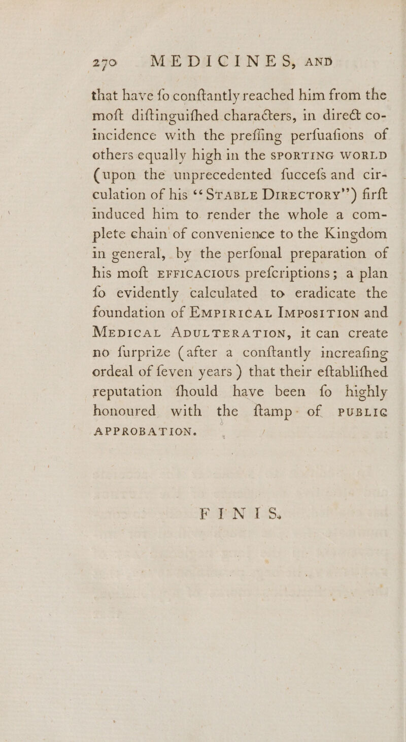 that have fo conftantly reached him from the moft diftinguifhed characters, in direct co- incidence with the prefling perfuafions of others equally high in the sPoRTING WORLD (upon the unprecedented fuccefs and cir- culation of his *¢SraBLe Direcrory”’) firft induced him to render the whole a com- plete chain of convenience to the Kingdom in general, by the perfonal preparation of his moft Erricacious prefcriptions; a plan fo evidently calculated to eradicate the foundation of EMprricAt IMposITIoN and MepicaLt ADULTERATION, it can create no furprize (after a conftantly increafing ordeal of feven years ) that their eftablifhed reputation fhould have been fo highly honoured with the {tamp- of PUBLIG APPROBATION. | FTN ITS.
