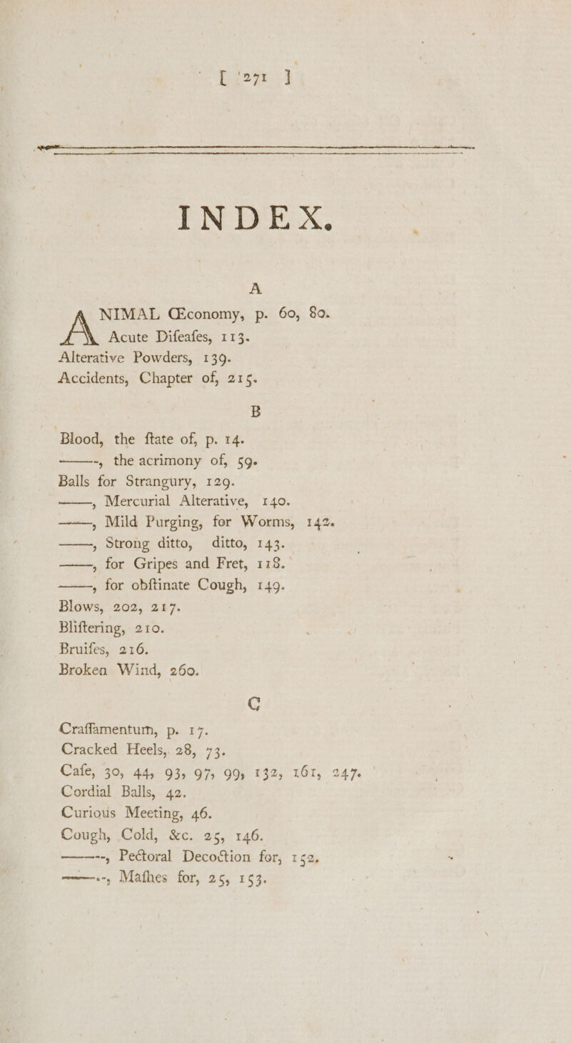 [ ‘271 1 INDEX, * A NIMAL CEconomy, p. 60, 80. Acute Difeafes, 113. Alterative Powders, 139. Accidents, Chapter of, 215. B ‘Blood, the ftate of, p. 14. -, the acrimony of, 59. Balls for Strangury, 129. , Mercurial Alterative, 140. ———, Mild Purging, for Worms, 142. ——, Strong ditto, ditto, 143. , for Gripes and Fret, 178. » for obftinate Cough, 149. Blows, 202, 217. Bliftering, 210. Bruifes, 216. Broken Wind, 260. Craffamentum, p. 17. Cracked Heels, 28, 73. Cafe, 30, 44, 93, 97, 99) 132, 161, 247% | Cordial Balls, 42. Curious Meeting, 46. Cough, Cold, &amp;c. 25, 146. --, Pectoral Decottion for, 152,  w~——.-, Mafhes for, 25, 153.