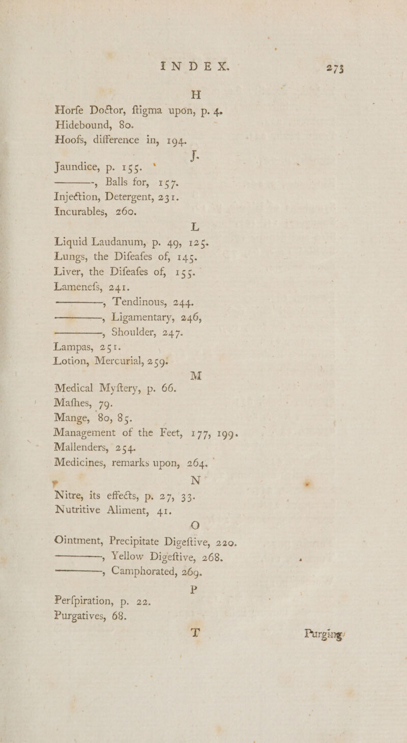 NOD bo H Horfe Doétor, ftigma upon, p. 4. Hidebound, 80. Hoofs, difference in, 194. Jaundige, p. 15 6..* -, Balls.for, -1'5 7. Injeftion, Detergent, 231. Incurables, 260. L Liquid Laudanum, p. 49, 125. Lungs, the Difeafes of, 145. Liver, the Difeafes of, 155. Lamenefs, 241. , Tendinous, 244. ——_——., Ligamentary, 246, , Shoulder, 247. Lampas, 251. Lotion, Mercurial, 259. M Medical Myftery, p. 66. Mathes, 79. Mange, 80, 85. Mallenders, 254. Medicines, remarks upon, 264. . N Nitre, its effects, p. 27, 33. Nutritive Aliment, 41. O ———, Yellow Digeftive, 268. ——————, Camphorated, 269. r Perfpiration, p. 22. Purgatives, 68. T 273 Purging: