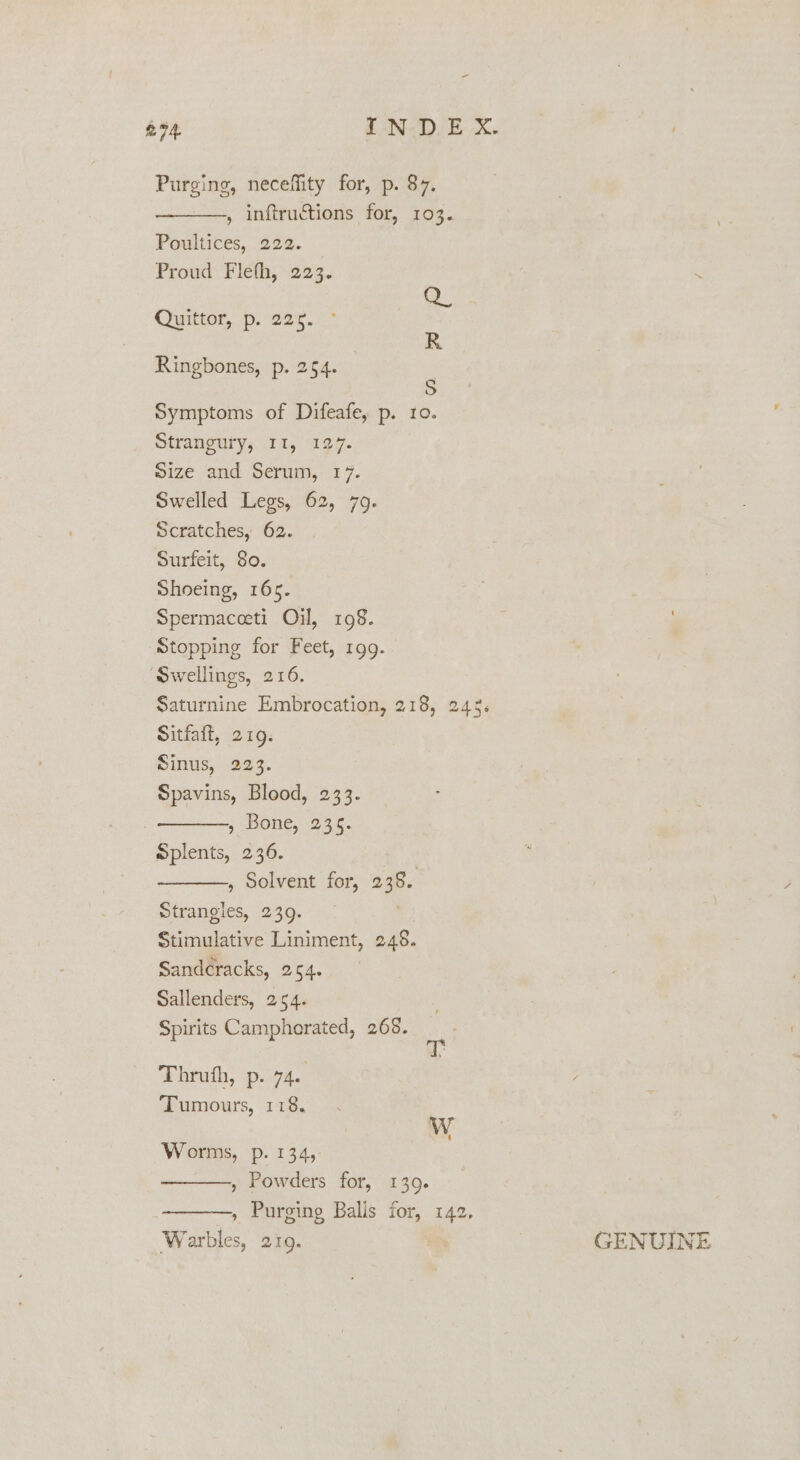 = £94. IN DE X. Purging, neceffity for, p. 87. , inftructions for, 103. Poultices, 222. Proud Fleth, 223. Quittor, p. 225. * Q R Ringbones, p. 254. ; Symptoms of Difeafe, p. ro. Strangury, Il, 127. Size and Serum, 17. Swelled Legs, 62, 79. Scratches, 62. Surfeit, 80. Shoeing, 165. Spermaceeti Oil, 198. Stopping for Feet, 199. ‘Swellings, 216. Saturnine Embrocation, 218, 245. Sitfait, 219. Sinus, 223. Spavins, Blood, 233. , BONE, 23:5. Splents, 236. , Solvent for, 238. Strangles, 239. Stimulative Liniment, 246. Sandcracks, 254. Sallenders, 254. Spirits Campherated, 268. Thruth, p. 74. Tumours, 118. Ww Worms, p. 134, , Powders for, 1309. , Purging Balls for, 142, Warbles, 21Q. GENUINE