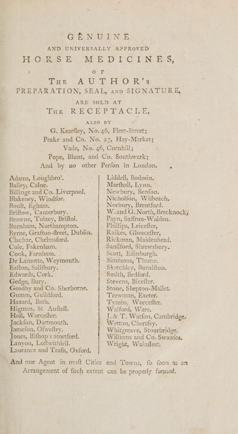 Adams, Loughbro’. © Bailey, Calne. Billinge and Co. Liverpool. - Blakeney, Windfor. Boult, Egham. Briftow, Canterbury. Browne, Tolzey, Briftol. Burnham, Northampton. Byrne, Grafton-fireet, Dublin. Clachar, Chelmsford. Cole, Fakenham. Cook, Farnham. De Lamotte, Weymouth, Fafton, Salifbury. Edwards, Cork. Gedge, Bury. Goadby and Co. Sherborne. Gumm, Guildford. Hazard, Bath. Higman, St Auftell. Holl, Worcetter. Jackfon, Dartmouth. Jamefon, Ofweftry. Jones, Bifhop’s Stortford. Lanyon, Loftwithiell. Laurance and Trafh, Oxford. Liddell, Bodmin. Marfhall, Lynn. Newbury, Benfon. Nicholfon, W ifbeach. Norbury, Brentford. W.and G. North, Brecknockj Raikes, Gloucefter, Rickman, Maidenhead. Sandford, Shrewsbury. Scott, Edinburgh. Simmons, Thame. Sketchley, Burniiton. Smith, Bedford. Stevens, Bicefter. Stone, Shepton-Mailet, Trewman, Exeter. Tymbs, Worcetter. Walford, Ware. - J.&amp; T. Watfon, Cambridge, Wetton, Chertfey. hitgreave, Stourbridge. | Williams and Co. Swantfea, Wright, Wainfleet.