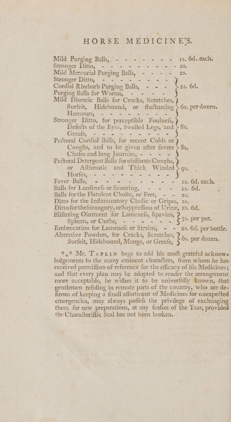 HORSE MEDICINES. Mild Purging Balls, - - - - - = = Is. a each. Stronger Ditto, - . eG Mild Mercurial Purging Balls - - Stronger Ditto, - - Cordial Rhubarb Beene Balls, “ Purging Balls for Worms, - - Mild Diuretic Balls for Cracks, Senitelies, . Surfeit, Hidebound, or fluctuating HumourS sete Stronger Ditto, for percentible nite s. 6d. 6s. per dozen. Defeéts of the ue Swelled Legs, and Greafe, .-. - - Pectoral Cordial Balls, res recent Colds or Coughs, and to be given after fevere Chafes and long Journies, - = Pectoral Detergent Balls for obftinate Gongs. or Afthmatic and T hick pene 8s. 38. Horfes,.- - - - - FeversBalls; »<s --) 4% 1s. 6d. each. Balls for Loofenefs or Scouriic, =~ ea eg oitore Balls for the Flatulent Cholic, « Oriret, ©. =); ~< iat Ditto for the Inflammatory Cholic or Gripes, 2s. Ditto fortheStrangury, orSuppreffion of Urine, 1s. 6d. Bliftering Ointment for Lamenets, chines . Splents, or Curbs; -- = = - fs BE pet, Embrocation for Lamenefs or Strains, - s. 6d. per bottle. Alterative Powders, for Cracks, Scr aucliess 2 oh Surfeit, Hidebound, Mange, or Greafe, . per dozen. then for new preparations, at any feafon of the ben provided the Characteriftic Seal has not been broken.