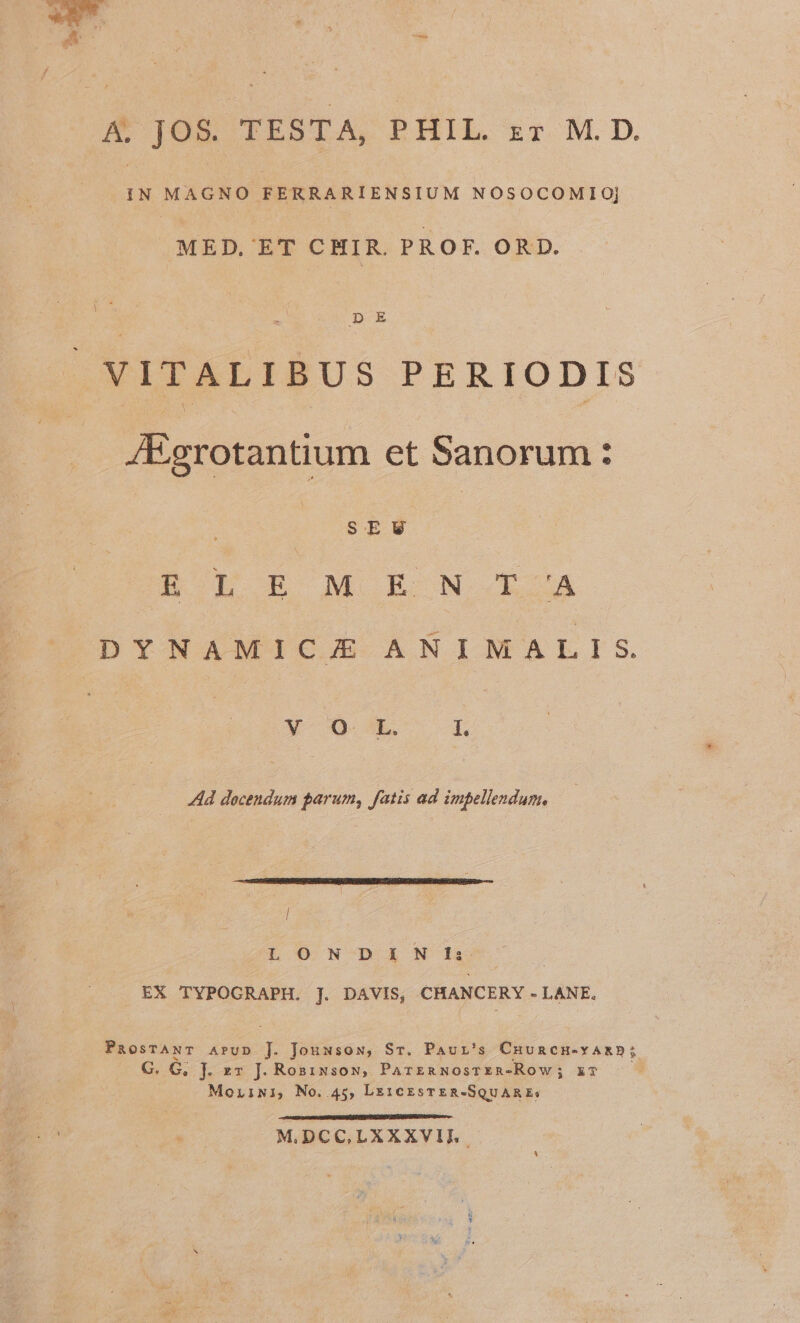 .1N MAGNO FERRARIENSIUM NOSOCOMIOj MED. ET CHIR. PROF. ORD. VITALIBUS PERIODIS 4Egrotantium et Sanorum: | SEV 4 LE M EON LbOA DYNAMIC ANIMALIS X Q- Lk. I. Ad docendum parum, fatis ad impellendum, / L O N-DiXN'/E&amp; | | EX TYPOGRAPH,. ]. DAVIS, CHANCERY - LANE. PaosTANT APUD ]. Jouwsow, Sr. Paur's Cuuncu-vyARD; G. G, J. zr J. Rosiusoyg, ParznNosrEeR-Row; xT Moriwi, No. 45, Le1CcEsTER-SQUARE: MIDCC,LXXXVIT.
