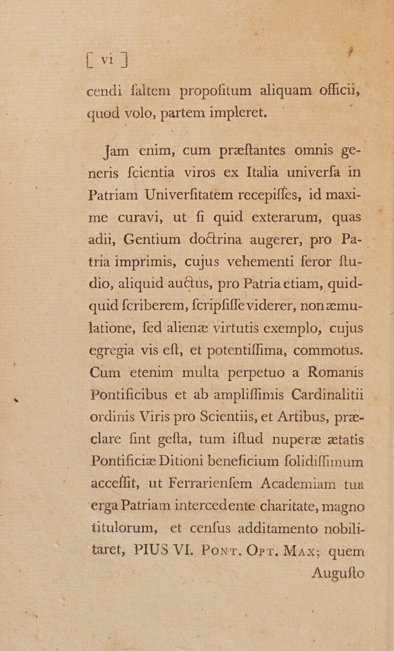 [103 E ) T cendi faltem propofitum. aliquam. officii, quod volo, partem impleret. j jam enim, cum przftantes omnis ge- neris fcientia viros ex Itaha univerfa in Patriam Univerfitatem recepifles, id maxi- me curavi, ut fi quid exterarum, quas adii, Gentium doCtrina augerer, pro Pa- tria imprimis, cujus vehementi feror ftu- dio, aliquid auctus, pro Patria etiam, quid- quid fcriberem, fcripfiffe viderer, non zemu- latione, fed alienz virtutis exemplo, cujus egregia vis eft, et potentiffima, commotus. Cum etenim multa perpetuo a Romanis Pontificibus et ab ampliffimis Cardinalitii ordinis Viris pro Scientiis, et Artibus, prae- clare fint gefta, tum iftud nuperz aetatis Pontifici Ditioni beneficium folidiffimum accellit, ut Ferrarienfem. Academiam tua erga Patriam intercedente charitate, magno | titulorum, et cenfus additamento nobili- taret, PIUS VI. Pour. Orr. Max; quem Augulto